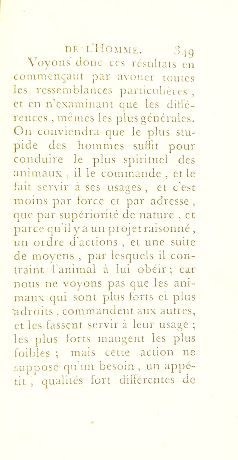 DE l'Homme. :5 19 Wn-ons donc ccs rcsiihals eu commençant par avouer toutes les ressemblances particu.lieres , et en n’examinant que les dillc- rences , mêmes les plus générales. On conviendra que le plus stu- pide des hommes suliit pour conduire le plus spirituel des animaux , il le commande , et le lait sere ir a ses usages , et c'est moins par force et par adresse , que par supériorité de nature , et parce qu'il y a un projet raisonné , un ordre d'actions , et une suite de moyens , par lesquels il con- traint l animal à lui obéir ; car nous ne voyons pas que les ani- maux qui sont plus forts et plus ■adroits , commandent aux autres, et les fassent servir à leur usage ; les plus forts mangent les plus foibles -, mais cette action ne suppose qu’un besoin, un appé- tit , qualités fort difiérentes de