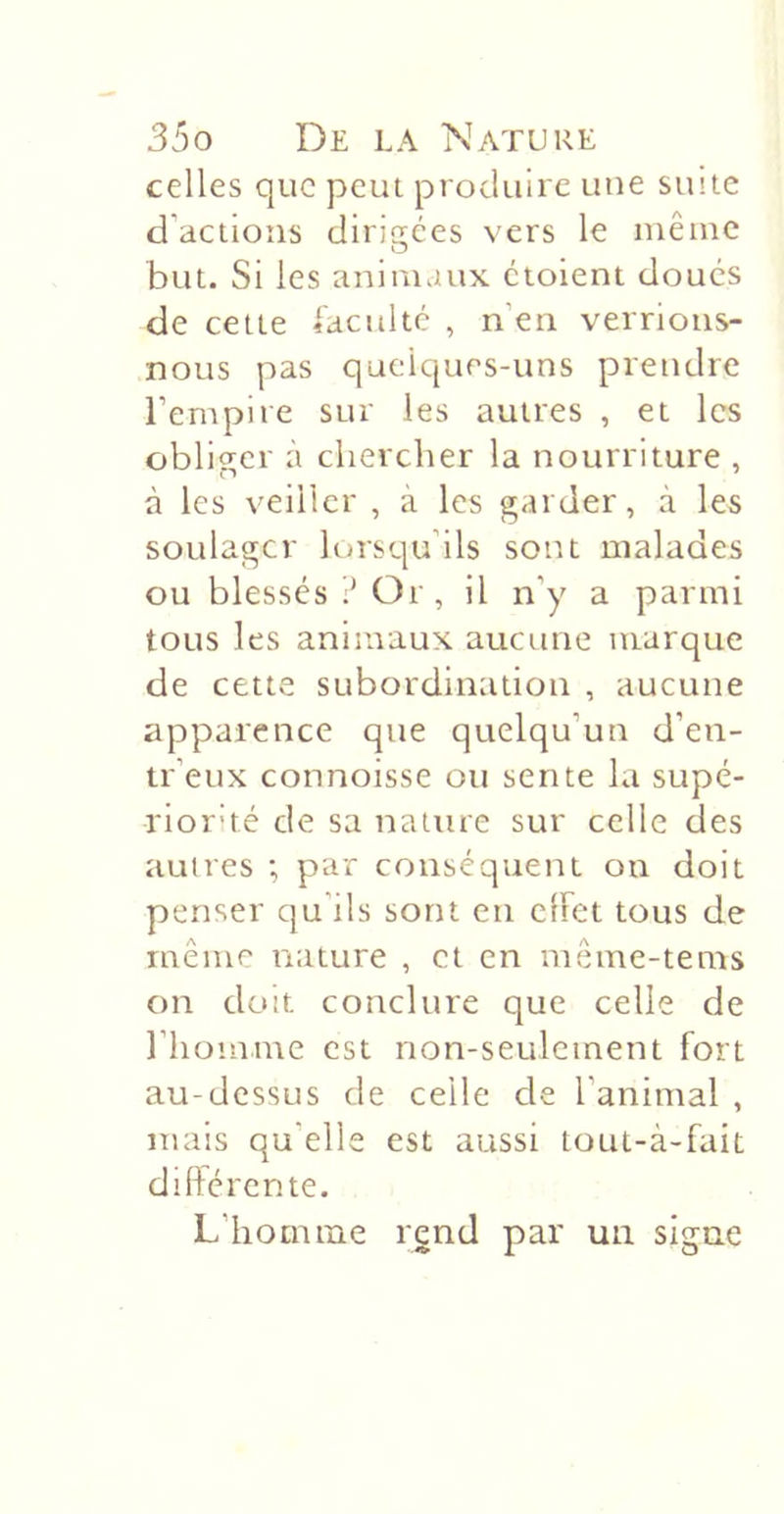 celles que peut produire une siute d’actions dirigées vers le même but. Si les animaux ctoient doues de cette iacultc , n’en verrions- nous pas qaeiques-uns prendre l’empire sur les autres , et les obliger à chercher la nourriture , à les veiller , a les garder, à les soulager lorsqu’ils sont malades ou blessés ? Or, il n’y a parmi tous les animaux aucune marque de cette subordination , aucune apparence que quelqu’un d’en- tr’eux connoisse ou sente la supé- riorhé de sa nature sur celle des autres ; par conséquent on doit penser qu’ils sont en effet tous de même nature , et en même-tems on doit conclure que celle de l’homme est non-seulement fort au-dessus de celle de l’animal , mais qu’elle est aussi tout-à-fait differente. L’homme rend par un signe