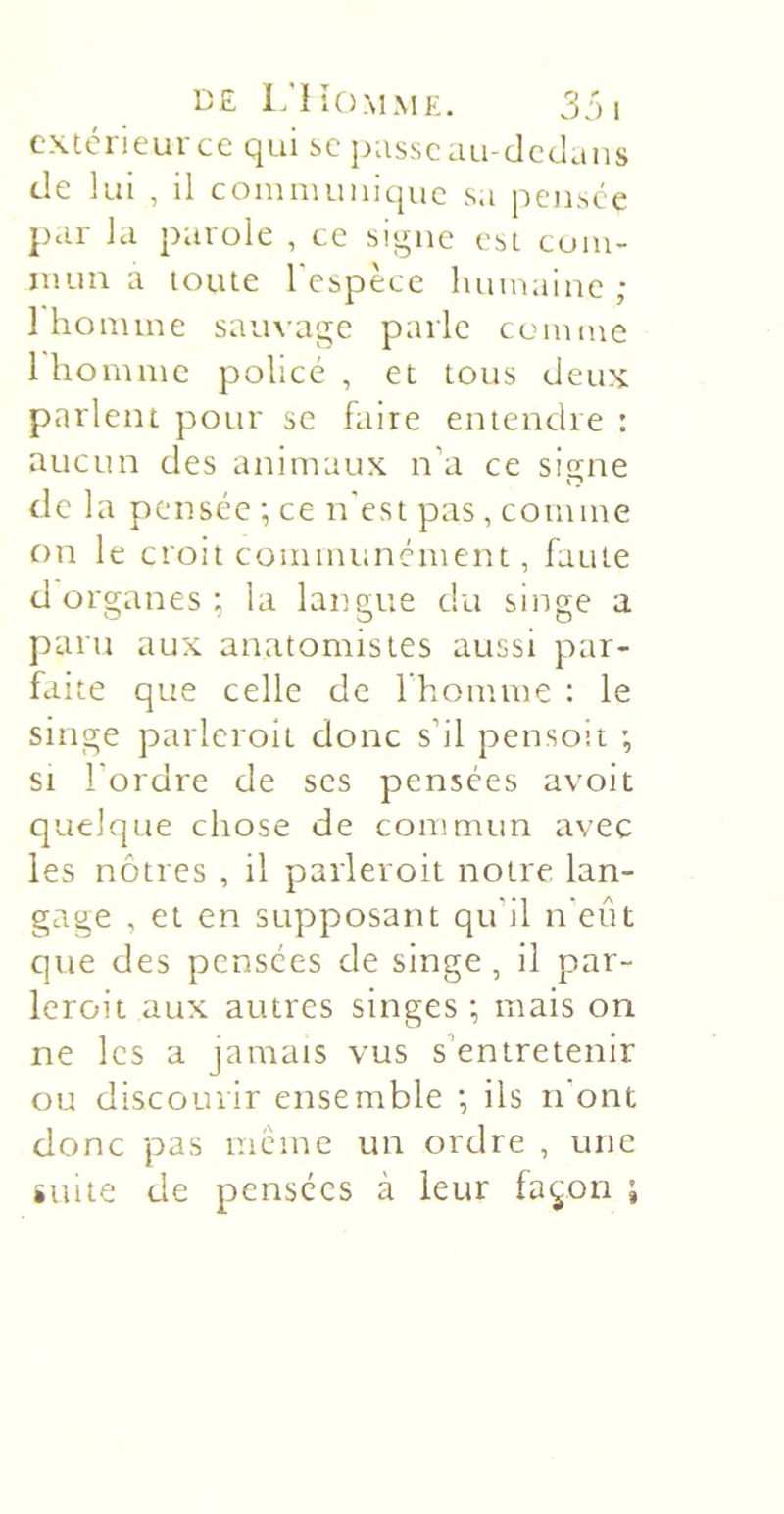 cxtcrieurcc qui sc pusseau-dc&lt;Jaus de lui , il communique s.i pensée pur la parole , ce signe est com- mun a toute l'espèce humaine ; 1 homme sauvage parle comme 1 homme policé, et tous deux parlent pour se faire entendre : aucun des animaux n’a ce signe de la pensée ; ce n'est pas , comme on le croit communément, faute d organes ; la langue du singe a paru aux anatomistes aussi par- faite que celle de 1 homme: le singe parlcroit donc s’il pensoit ; SI l’ordre de ses pensées avoit quelque chose de commun avec les nôtres , il paiieroit notre lan- gage , et en supposant qu’il n'eût que des pensées de singe , il par- leroit aux autres singes ; mais on ne les a jamais vus s'entretenir ou discourir ensemble •, ils n'ont donc pas meme un ordre , une suite de pensées à leur fa^on ;