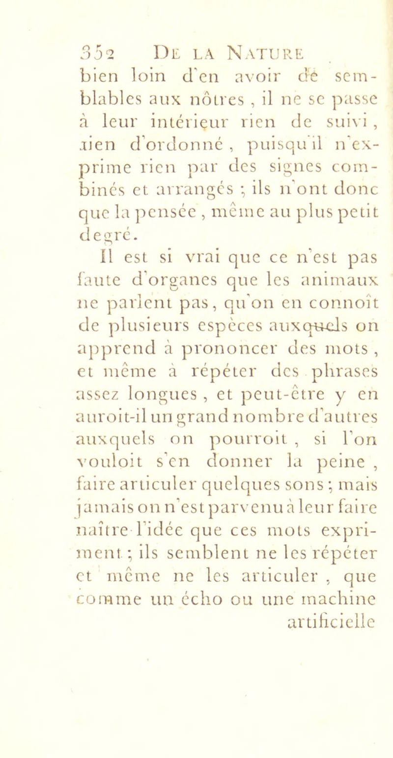 bien loin d'en avoir dè sem- blables aux noires , il ne se passe à leur inlcriçur rien de suivi , aien d’ordonné , puisqu il n'ex- prime rien par des signes com- bines et arranges -, ils n'ont donc que la ]-)ensce , même au plus petit degré. il est si vrai que ce n’est pas laute d’organes que les animaux ne parlent pas, qu’on en connoît de plusieurs especes auxqaLcIs on apprend à prononcer des mots , et même a répéter des phrases assez longues , et peut-être y en auroit-il un grand nombre d’autres auxquels on pouiroit , si l’on vouloit s’en donner la peine , faire articuler quelques sons ; mais jamais on n’est parvenu à leur faire naître l’idée que ces mots expri- ment; ils semblent ne les répéter et même ne les articuler , que comme un écho ou une machine avtihciclle