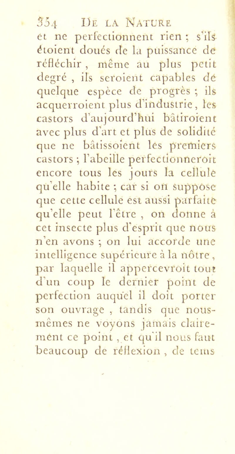 et ne perfectionnent rien ; s’ils étoient cloués de la puissance de réfléchir , même au plus petit degré , ils seroient capables dé quelque espèce de progrès -, ils acquerroient plus d’industrie, les castors d’aujourd’hui bâtiroient avec plus d’art et plus de solidité que ne bâtissoient les premiers castors ; l’abeille perfectionneroit encore tous les jours la cellule qu’elle habite *, car si on suppose que cette cellule est aussi parfaite qu’elle peut l’être , on donne à cet insecte plus d’esprit que nous n’en avons ; on lui accorde une intelligence supérieure à la nôtre , par laquelle il appcrcevroit tout d’un coup le dernier point de perfection auquel il doit porter son ouvrage , tandis que nous- mêmes ne voyons jamais claire- ment ce point , et Cju'il nous faut beaucoup de réflexion , de teins