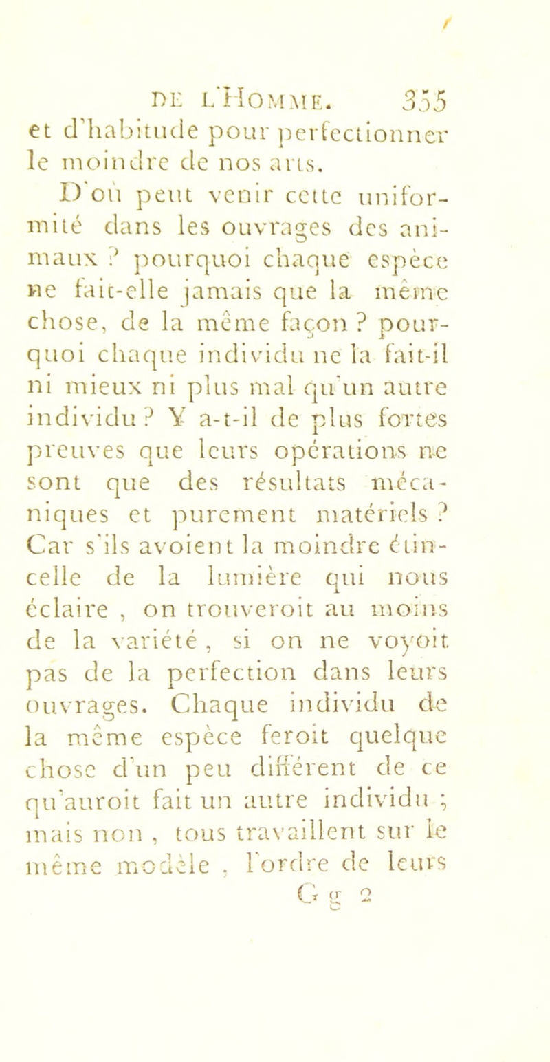 et cniabitiuie pour perteclionner le moindre de nos ans. ir on peut venir cette unifor- mité dans les ouvrages des ani- maux ])ourquoi chaque espèce ne laic-clle jamais que la même chose, de la même façon ? pour- quoi chaque individu ne la tait-il ni mieux ni plus mal qu’un autre individu? Y a-t-il de plus fortes preuves que leurs operations ne sont que des résultats méca- niques et purement materiels ? Car s'ils avoient la moindre étin- celle de la lumière cjui nous éclaire , on trouveroit au moins de la variété, si on ne voyoit pas de la perfection dans leurs ouvrages. Chaque i)idi\idu de la même espjèce feroit quelque chose d’un peu dilférent de ce qu’auroit fait un autre individu ; mais non , tous travaillent sur le même modèle . 1 ordre de leurs Ci ü; 2