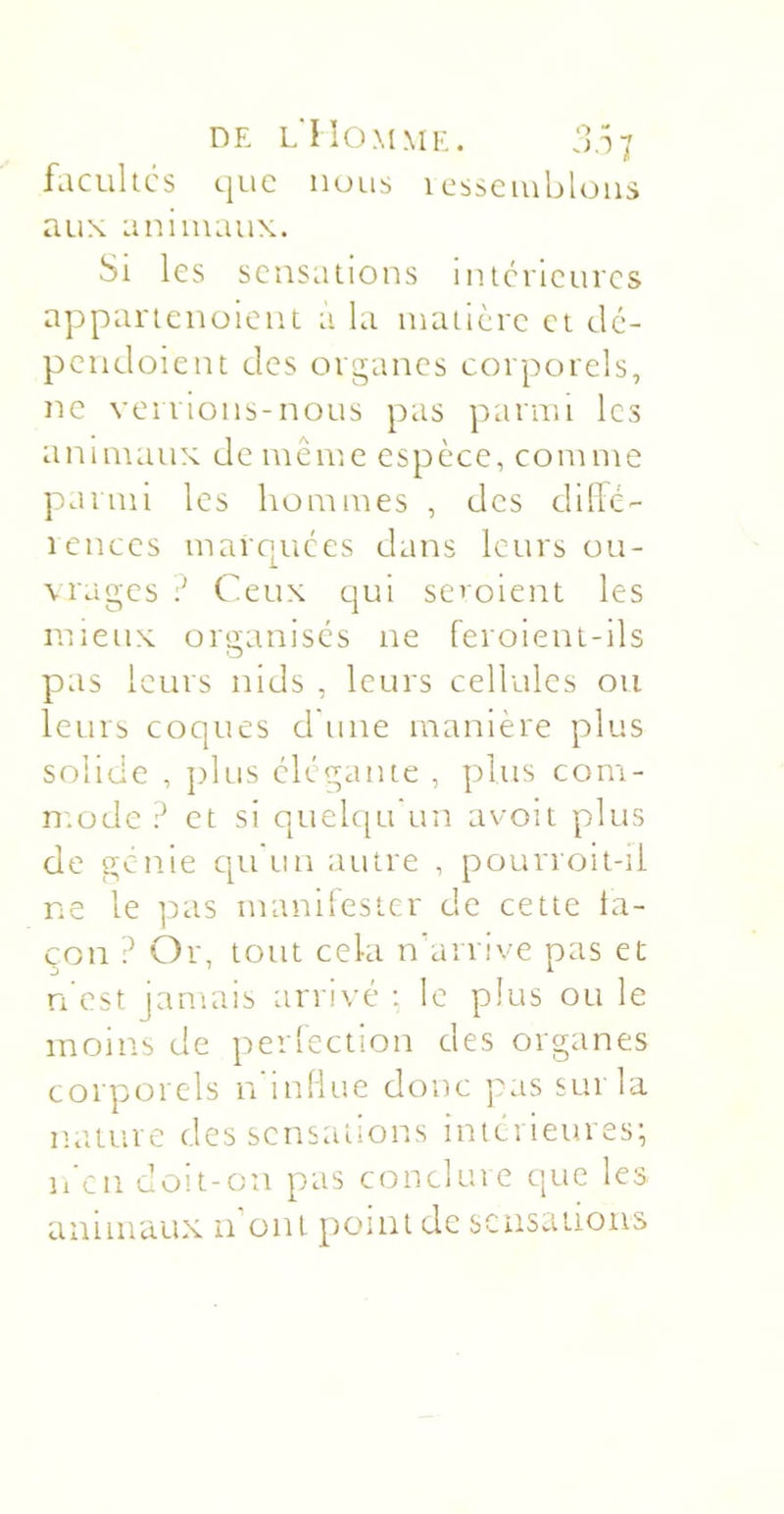 DE l'Homme. 3.îi facullcs c|uc nous i cssciublons aux aniiiiaux. Si les sensations inicneuics appanenoieni à la inaiicrc cl dé- pcndoient des organes corporels, ne verrions-nous pas parnn les animaux de même espèce, comme parmi les hommes , des dillc- icnccs maropices dans leurs ou- vrages Ceux cjui seroient les mieux organises ne feroient-ils pas leurs nids , leurs cellules ou leurs coques d'une manière plus solide , ]dus élégante , plus com- mode ? et si quelqu un avoit plus de génie cpiun autre , pourroit-ii ne le pas manifester de cette ta- çon ? Or, tout cela nhirrive pas et n’est jamais arrivé : le plus ou le moins de perfection des organes corporels n'inliue donc pas sur la miture des sensations intérieures; ii'cn doit-on pas conclure que les animaux n ont point de sensations