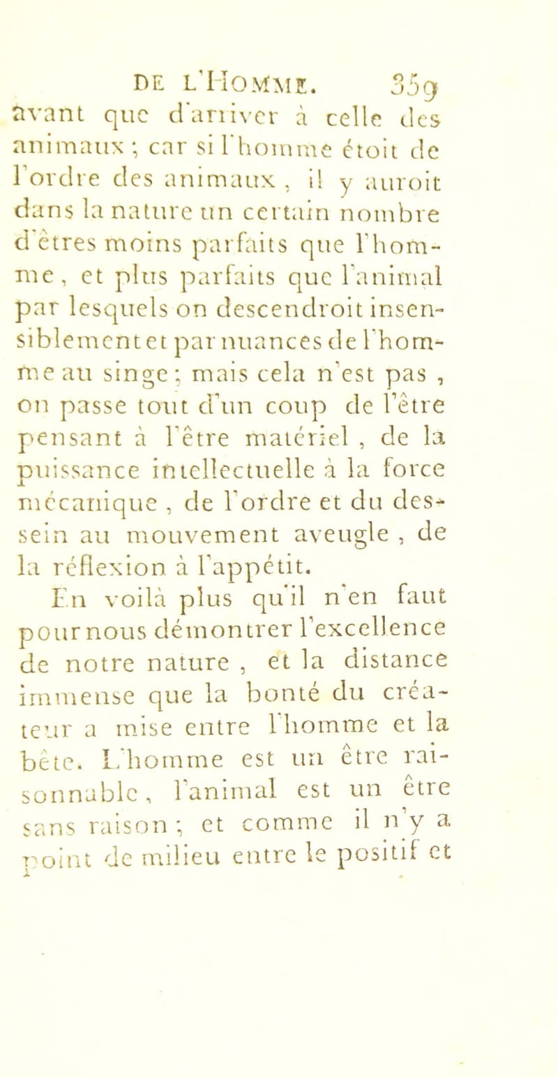 animaux ; car si riioinme ctoit de l’ordre des animaux , i! y auroit dans la nature un certain nombre ci êtres moins parfaits que l’hom- me, et plus parfaits que l’animal par lesquels on descendroit insen- siblementet par nuances de l’hom- me au singe; mais cela n’est pas , on passe tout d’un coup de l’être pensant à l’être materiel , de la puissance intellectuelle à la force mécanique , de l’ordre et du des- sein au mouvement aveugle , de la réflexion à l’appétit. I n voilà plus qu il n en faut potirnous démontrer l’excellence de notre nature , et la distance immense que la bonté du créa- teur a mise entre 1 homme et la bête. L homme est un être rai- sonnable, l’animal est un être sans raison ; et comme il n’y a rolnt de milieu entre le positif et