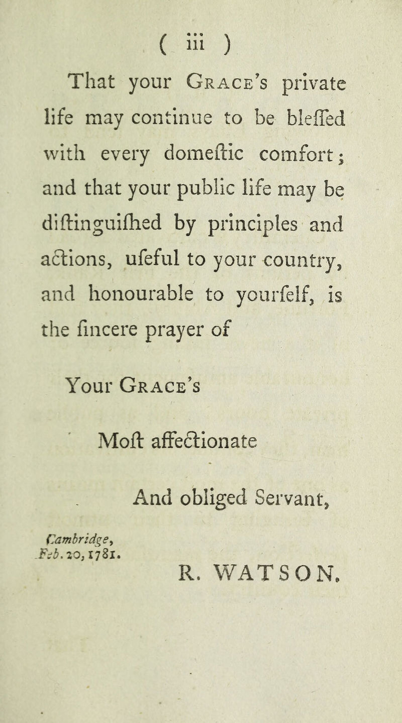 That your Grace’s private life may continue to be bleffed with every domeftic comfort; and that your public life may be diftinguilhed by principles and actions, ufeful to your country, and honourable to yourfelf, is the lincere prayer of Your Grace’s Moft affectionate And obliged Servant, Cambridge^ 1781. R. WATSON.