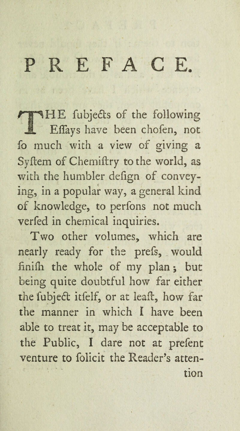 PREFACE. The fubjeds of the following Effays have been chofen, not fo much with a view of giving a Syftem of Chemiftry to the world, as with the humbler defign of convey- ing, in a popular way, a general kind of knowledge, to perfons not much verfed in chemical inquiries. Two other volumes, which are nearly ready for the prefs,. would finifli the whole of my plan; but being quite doubtful how far either the fubjefl itfelf, or at leafl, how far the manner in which I have been able to treat it, may be acceptable to the Public, I dare not at prefent venture to folicit the Reader’s atten- tion