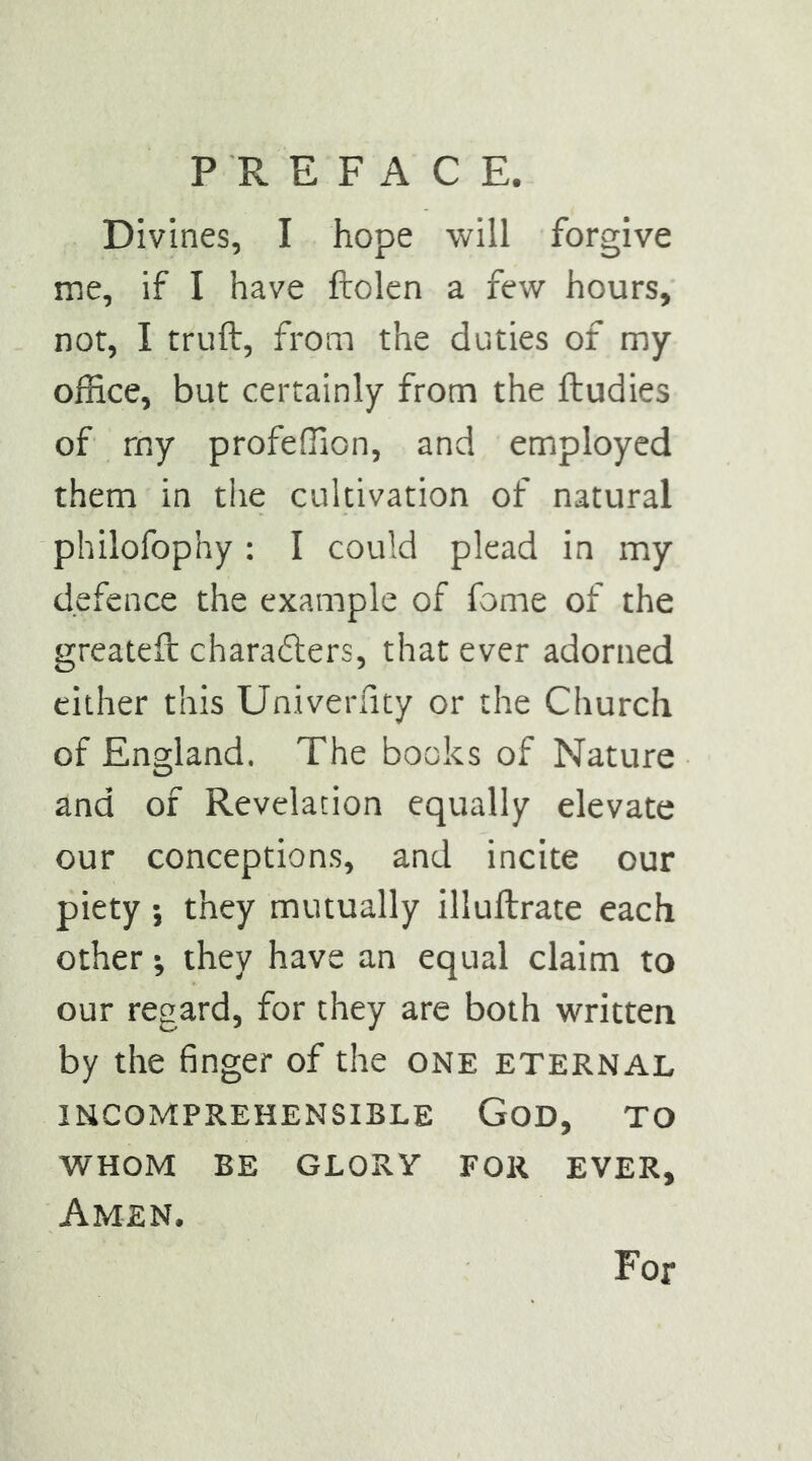 Divines, I hope will forgive me, if I have ftolen a few hours, not, I truft, from the duties of my office, but certainly from the ftudies of my profeffion, and employed them in the cultivation of natural philofophy : I could plead in my defence the example of fome of the greateft charafters, that ever adorned cither this Univerfuy or the Church of England. The books of Nature and of Revelation equally elevate our conceptions, and incite our piety ; they mutually illuftrate each other; they have an equal claim to our regard, for they are both written by the finger of the one eternal INCOMPREHENSIBLE GoD, TO WHOM BE GLORY FOR EVER, Amen. For