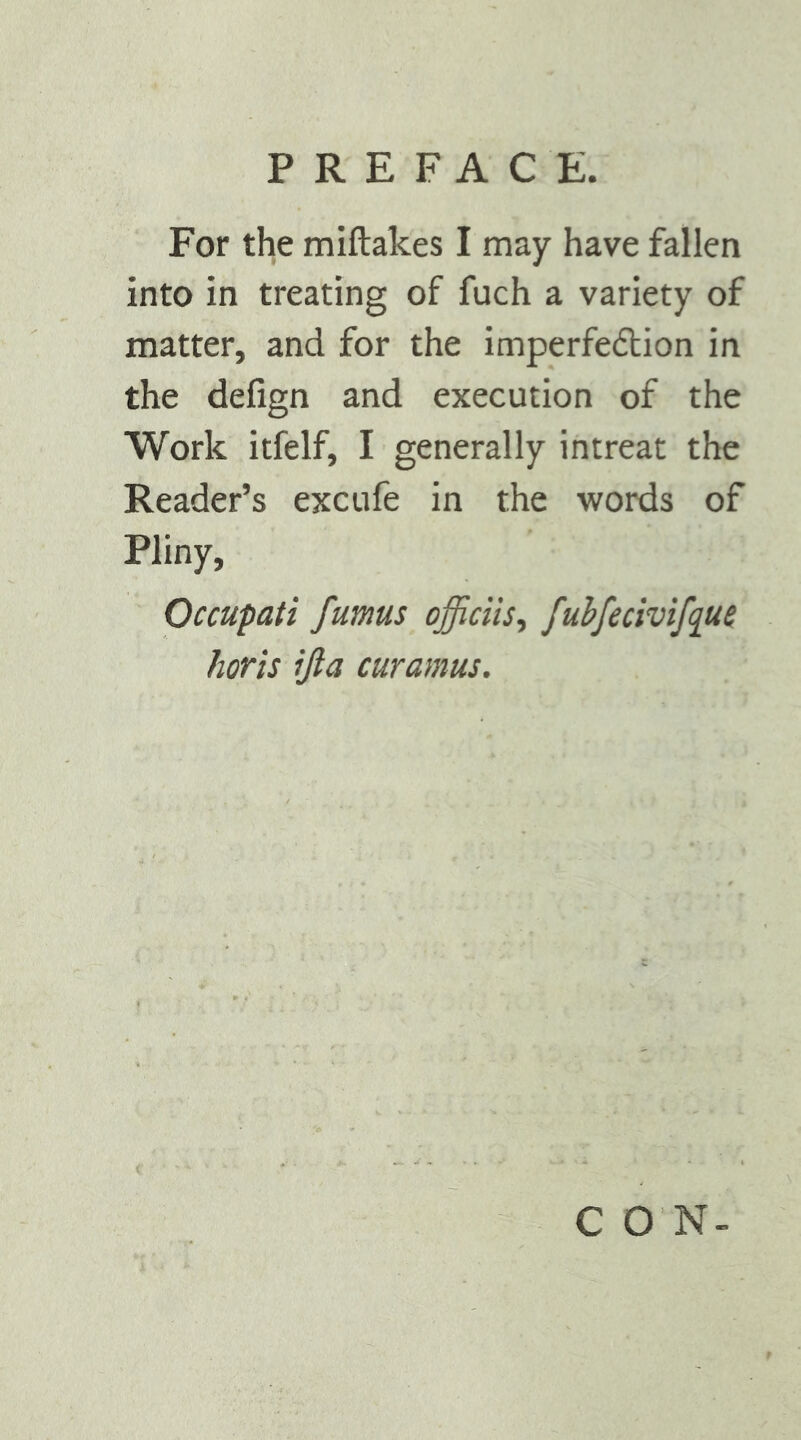 For the miftakes I may have fallen into in treating of fuch a variety of matter, and for the imperfedlion in the defign and execution of the Work itfelf, I generally intreat the Reader’s excufe in the words of Pliny, Occupati fumus officiis., fuhfecivifq^ui horis ijla curamus. C O N-