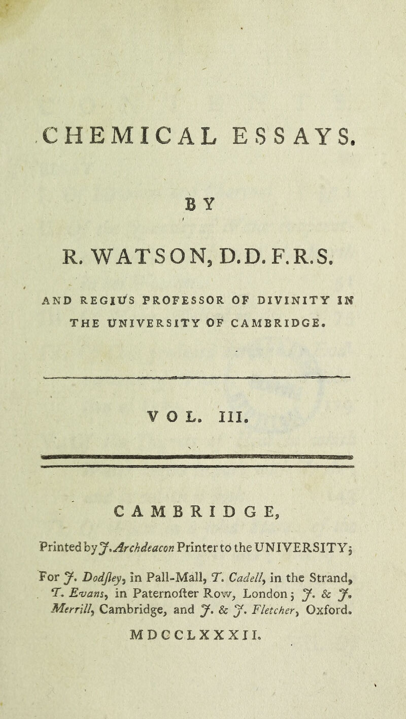 B y R. WAT S O N, D.D. F. R.S. AND REGIUS PROFESSOR OF DIVINITY IN THE UNIVERSITY OF CAMBRIDGE. VOL. III. CAMBRIDGE, Printed ^Archdeacon Printer to the UNIVERSITY \ For y. Dodjley^ in Pall-Mall, T. Cadelly in the Strand, T. Enjam^ in Paternolter Row, London \ Sc y<, Merrill^ Cambridge, and J. Sc J. Fletcher^ Oxford. MDGCLXXXIL