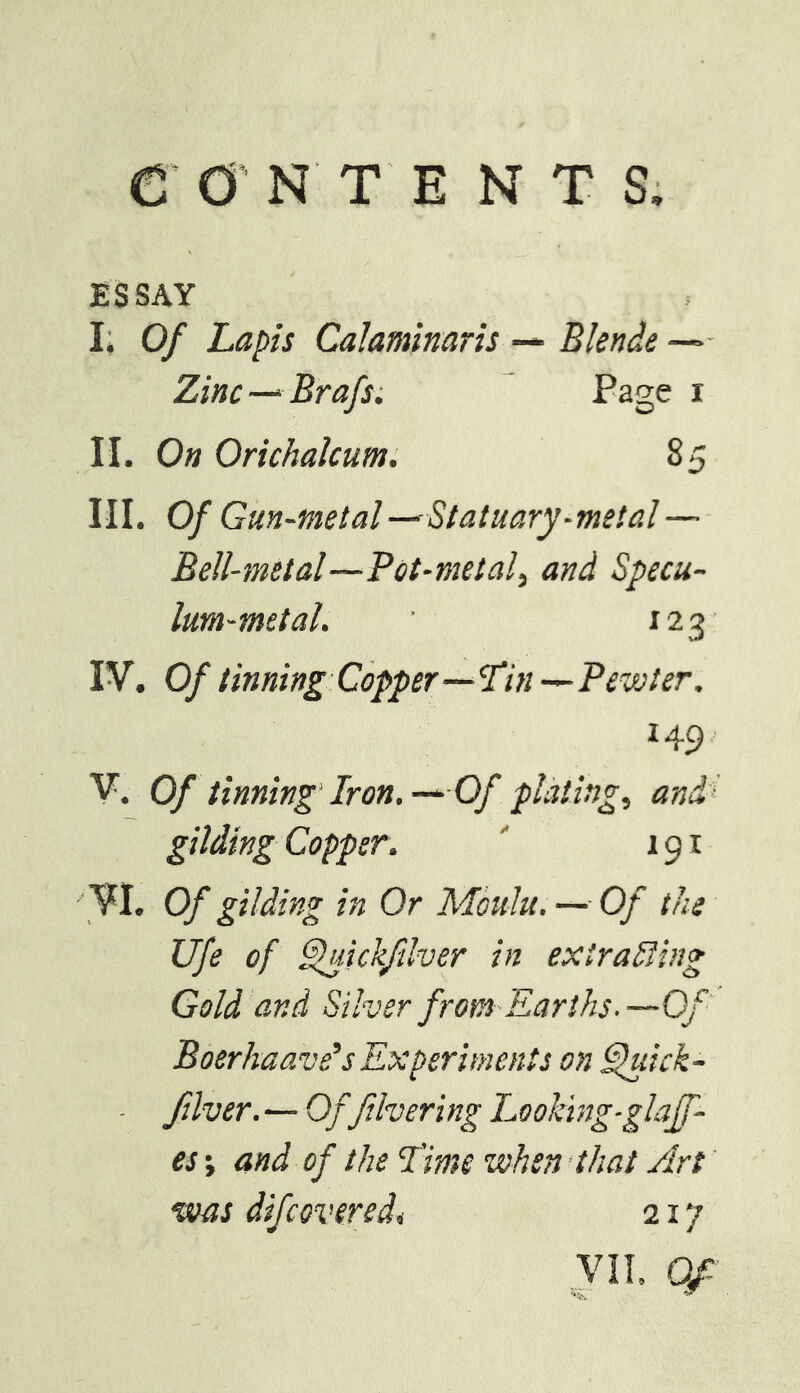 ESSAY I; Of Lapis Calaminaris — Blende —>• Zinc—‘ Brafs; Page i II. On Orichalcum. 85 III. Of Gun -metal -^Statuary-metal— Bell-metal—Pot-metal, and Specu- lum-metal. 123' IV. Of tinning Copper—SSin—Pewter. 149- V. Of tinning'Iron. —Of plating, and’ gilding Copper. ' 191 VI. Of gilding in Or Moulu. — Of the life of ^ickfilver in extraSfing Gold and Silver from Earths. —Of' Boerhaave's Experiments on ^dck- ■ ftlver. — Offihering Looking-glaff- es; and of the I'ime when that Art' was difcoveredi 217 VIl Of