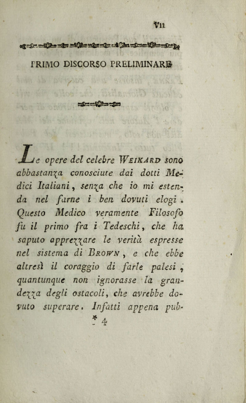 «$=irtgj6fegslfe8*itSfa‘?&lt;tg-^a&gt;^riW8=j(Bfei5aBg|j| TRIMO DISCORSO PRELIMINARB !Tfl-;=^6ag*ja L ’e opere del celebre Weikard sonò abbastanza conosciute dai dotti Me-_ dici Italiani, senza che io mi esten- da nel farne i ben dovuti elogi Questo Medico veramente Filosofo fu il primo fra i Tedeschi, che ha, saputo apprezzaf^ le verità espresse nel sistema di'BROWN ^ e che ebbe altresì il coraggio di farle palesi , quantunque non ignorasse la -gran- dezza degli ostacoli, che avrebbe do- vuto superare. Infatti appena puh- * 4