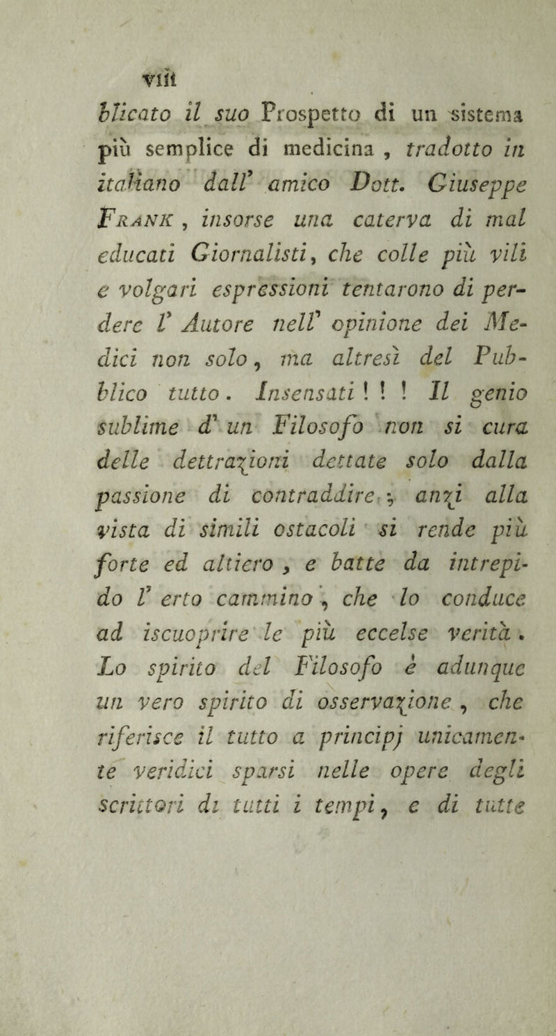 hlicato il, suo Prospetto dì un sistema più semplice di medicina , tradotto in italiano dall' amico Doti. Giuseppe Frank , insorse una, caterva di mal educati Giornalisti ^ che colle più vili e volgari espressioni tentarono di per- dere V Autore nell' opinione dei Me- dici non solo ^ ma altresì del Pub- blico tutto. Insensati \ \ \ Il genio sublime-d'un Filosofo non si cura delle dettrafoni dettate solo dalla passione di contraddire- -, anrj. alla vista di simili ostacoli si rende più- forte ed altiero , e batte da intrepi- do V erto cammino , che ■ lo conduce ad iscuoprire' le più eccelse verità. Lo spirito del Filosofo è adunque un vero spirito di osservatone , che riferisce il tutto a principj unicamen- te veridici sparsi nelle opere degli scrittori di tutti i tempi-, c di tutte