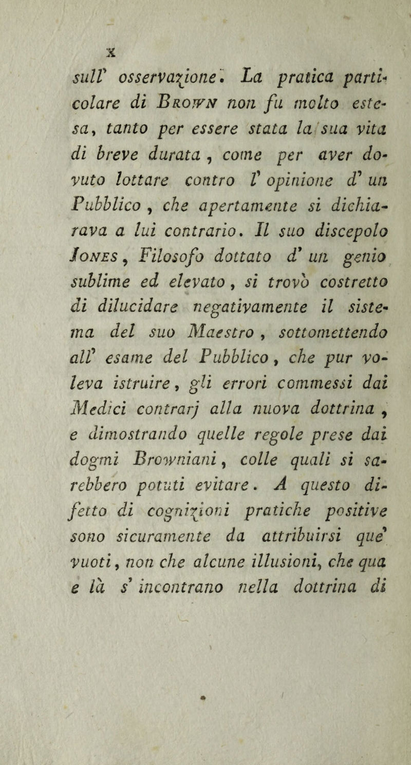 sull' osservazione'. La pratica parti, colare di Brotfn non fu molto este- sa, tanto per essere stata lasua vita di breve durata , come per aver do- vuto lottare contro V opinione d' un Pubblico , che apertamente si dichia- rava a lui contrario. Il suo discepolo Jones , Filosofo dottato d’ un genio sublime ed elevato, si trovo costretto di dilucidare negativamente il siste- ma del suo Maestro , sottomettendo all' esame del Pubblico, che pur vo- leva istruire, gli errori commessi dai Medici contrari alla nuova dottrina , e dimostrando quelle regole prese dai dogmi Browniani, colle quali si sa- rebbero potuti evitare. A questo di- fetto di cognizioni pratiche positive sono sicuramente da attribuirsi que vuoti, non che alcune illusioni, che qua e la s'incontrano nella dottrina di s