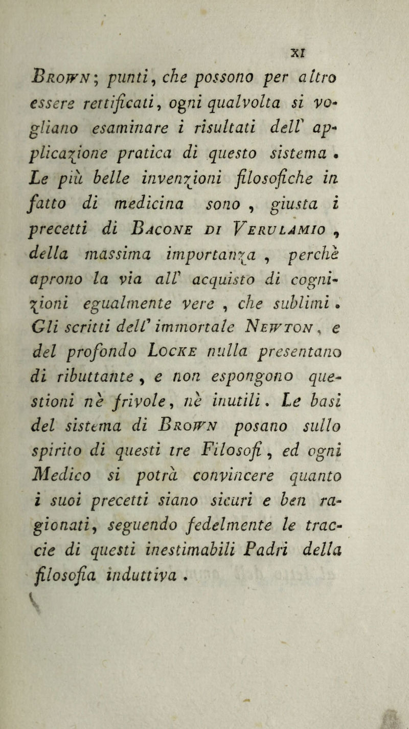 xr Browni punti, che possono per altro essere rettificati, ogni qualvolta si vo- gliano esaminare i risultati dell' ap- plicaifione pratica di questo sistema . Le più belle invenrjoni filosofiche in. fatto di medicina sono , giusta i precetti di Bacone di Verulàmio , della massima importany^a , perchè aprono la via all' acquisto di cogni- trioni egualmente vere , che sublimi. Gli scritti dell'immortale Newton, e del profondo Locke nulla presentano di ributtante , e non espongono que- stioni nè frivole, nè inutili. Le basi del sistema di Brown posano sullo spirito di questi tre Filosofi, ed ogni Medico si potrà convincere quanto ì suoi precetti siano sicuri e ben ra- gionati, seguendo fedelmente le trac- cie di questi inestimabili Padri della filosofia induttiva .