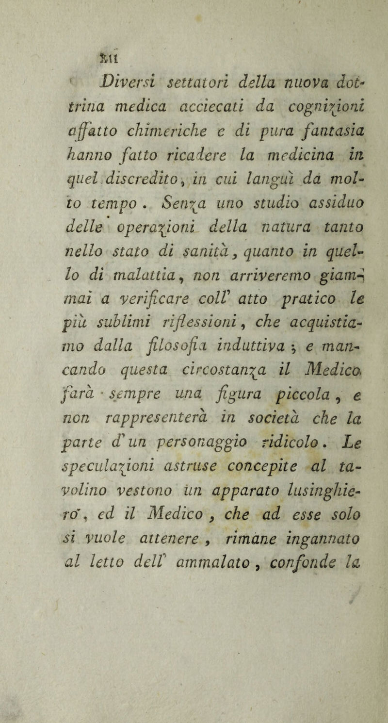 ' Diversi settatori della nuova dot- trina medica acciecati da cognhjoni affatto chimeriche e di pura fantasia hanno fatto ricadere la medicina iti quel discredito, in cui languì da mol- to tempo . Senv^a uno studio assiduo delle operazioni della natura tanto nello stato di sanila, quanto in quel- lo di malattia, non arriveremo giam^ mai a verificare coll' atto pratico le pili sublimi riflessioni, che acquistia- mo dalla filosofia induttiva -, e man- cando questa circostanza il Medico, farà ■ sempre una figura piccola , e non rappresenterà in società che la parte d'un personaggio ridicolo. Le speculazioni astruse concepite al ta- volino vestono un apparato lusinghie- ro', ed il Medico , che ad esse solo si vuole attenere , rimane ingannato al letto deir ammalato, confonde la.