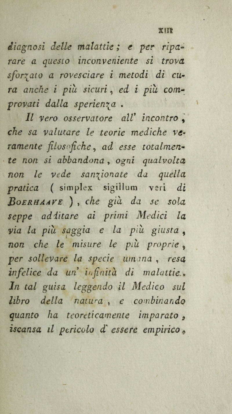 Xlll diagnosi delle malattìe ; e per ripa^ rare a questo inconveniente si trova sformato a rovesciare i metodi di cu- ra anche i piu sicuri, ed i più com- provati dalla sperienr^a . Il vero osservatore all’ incontro , che sa valutare le teorie mediche ve- ramente filosofiche, ad esse totalmen- te non si abbandona , ogni qualvolta non le vede sanzionate da quella pratica ( simplex sigiiium veri di Boerhaave ) , che già da se sola seppe additare ai primi Medici la via la più saggia e la più giusta , non che le misure le più proprie, per sollevare la specie umana , resa infelice da un io finità di malattie., In tal guisa leggendo il Medico sul libro della natura , e combinando quanto ha teoreticamente imparato, iscansa il pericolo d' essere empirico ^