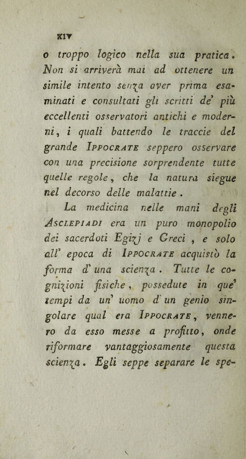 XIY o troppo logico nella sua pratica. Non si arriverà mai ad ottenere un simile intento seni^a aver prima esa- minati e consultati gli scrìtti de’ più eccellenti osservatori antichi e moder- ni , i quali battendo le traode del grande Ippocrate seppero osservare con una precisione sorprendente tutte quelle regole ^ che la natura, sìegue nel decorso delle malattie . La medicina nelle mani degli Asciepiadi era un puro monopolio dei sacerdoti Egiy e Greci , e solo all’ epoca di Ippocrate acquistò la forma d' una scien-^a . Tutte le co- gnizioni fisiche, possedute in que' tempi da un uomo d'un genio sin- golare qual era Ippocrate^ venne- ro da esso messe a profitto, onde riformare vantaggiosamente questa scienza. Egli seppe separare le spe- r