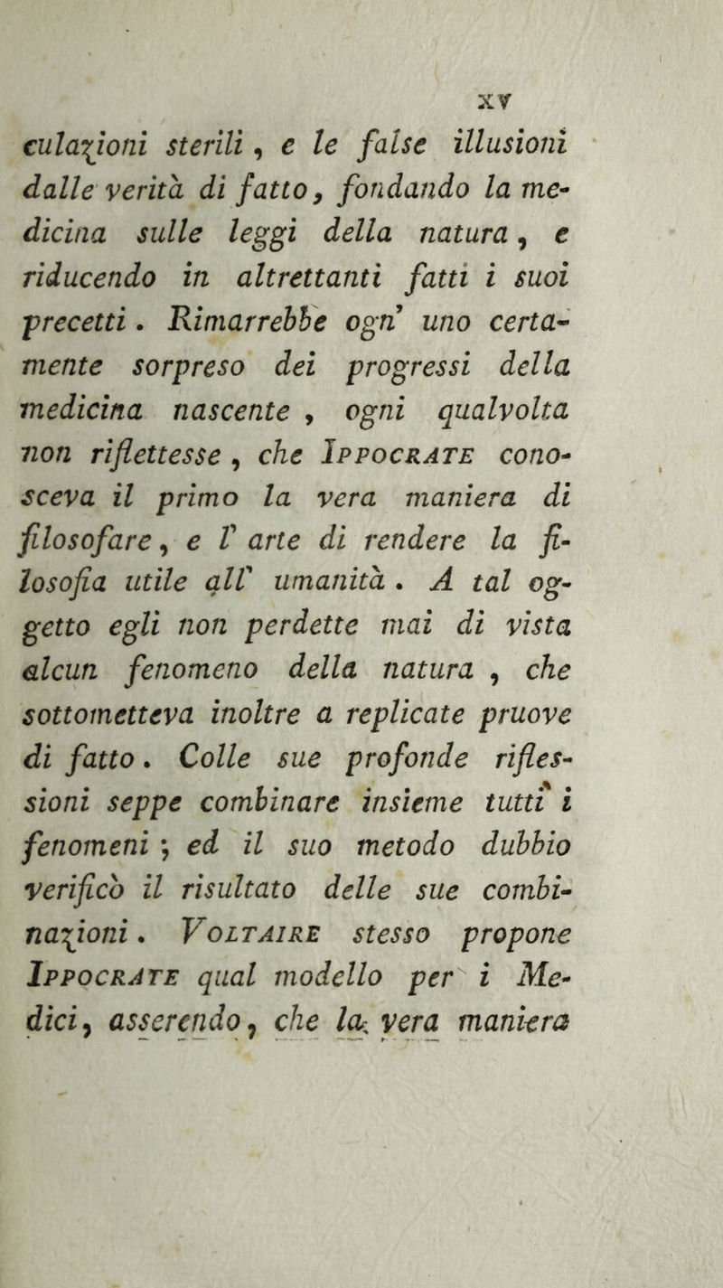 cula^ìoni sterili, e le false illusioni • dalle verità di fatto, fondando la me- dicina sulle leggi della natura, e riducendo in altrettanti fatti i suoi •precetti. Rimarrebbe ogn uno certa- mente sorpreso dei progressi della medicina nascente , ogni qualvolta non riflettesse, che Ippocrate cono- sceva il primo la vera maniera di filosofare, e V arte di rendere la fi- losofia utile all' umanità.. A tal og- getto egli non perdette mai di vista alcun fenomeno della natura , che sottometteva inoltre a replicate pruove di fatto. Colle sue profonde rifles- sioni seppe combinare insieme tutti i fenomeni ; ed il suo metodo dubbio verifico il risultato delle sue combi- nazioni . Voltaire stesso propone Ippocrate qual modello per i Me- dici ^ asserendo j che l^.vera maniera