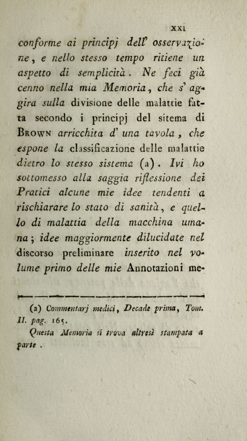 conforme ai prìncipi delV osservarlo- ne, e nello stesso tempo ritiene un aspetto dì semplicità. iVe feci già cenno nella mia Memoria, che / ag- gira sulla divisione delle malattie fat- ta secondo i principi del sitema di Brown arricchita d' una tavola , che espone la classificazione delle malattie dietro lo stesso sistema (a) . Ivi ho sottomesso alla saggia riflessione dei Pratici alcune mie idee tendenti a rischiarare lo stato di sanila^ e' quel- lo di malattia della macchina uma- na ; idee maggiormente dilucidate nel discorso preliminare inserito nel vo- lume primo delle mìe Annotazioni me- f— . — —-i (a) Commentar] medici^ Decade prima^ Tom. IL pag. i6v Questa Memoria si trova altresì stampata a parte ,