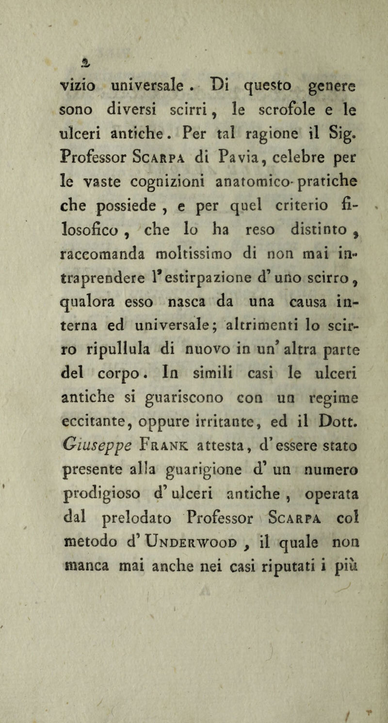 vizio universale . • Di questo genere sono diversi scirri, le scrofole e le ulceri antiche. Per tal ragione il Sig. Professor Scarpa di Pavia, celebre per le vaste cognizioni anatomico-pratiche che possiede , e per quel criterio fi- losofico , che lo ha reso distinto , raccomanda moltissimo di non mai in- traprendete 1*estirpazione d’uno scirro, qualora esso nasca da una causa in- terna ed universale; altrimenti lo scir- ro ripullula di nuovo in un’ altra parte del corpo. In simili casi le ulceri antiche si guariscono con un regime eccitante, oppure irritante, ed il Dott. Giuseppe Frank attesta, d’essere stato presente alla guarigione d’ un numero prodigioso d’ulceri antiche , operata dal prelodato Professor Scarpa col metodo d’ Underwood , il quale non