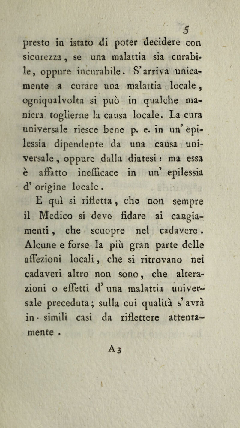 presto in istato &lt;li poter decidere con sicurezza, se una malattia sia curabi- le, oppure incurabile. S’arriva unica- mente a curare una malattia locale, ogniqualvolta si può in qualche ma- niera toglierne la causa locale. La cura universale riesce bene p. e. in un’ epi- lessia dipendente da una causa uni- versale , oppure .dalla diatesi : ma essa è affatto inefficace in un’ epilessia d’ origine locale. E qui si rifletta, che non sempre il Medico si deve fidare ai cangia- menti , che scuopre nel cadavere. Alcune e forse la più gran parte delle affezioni locali, che si ritrovano nei cadaveri altro non sono, che altera- zioni o effetti d* una malattia univer- sale preceduta; sulla cui qualità s’avrà in - simili casi da riflettere attenta- mente . A3