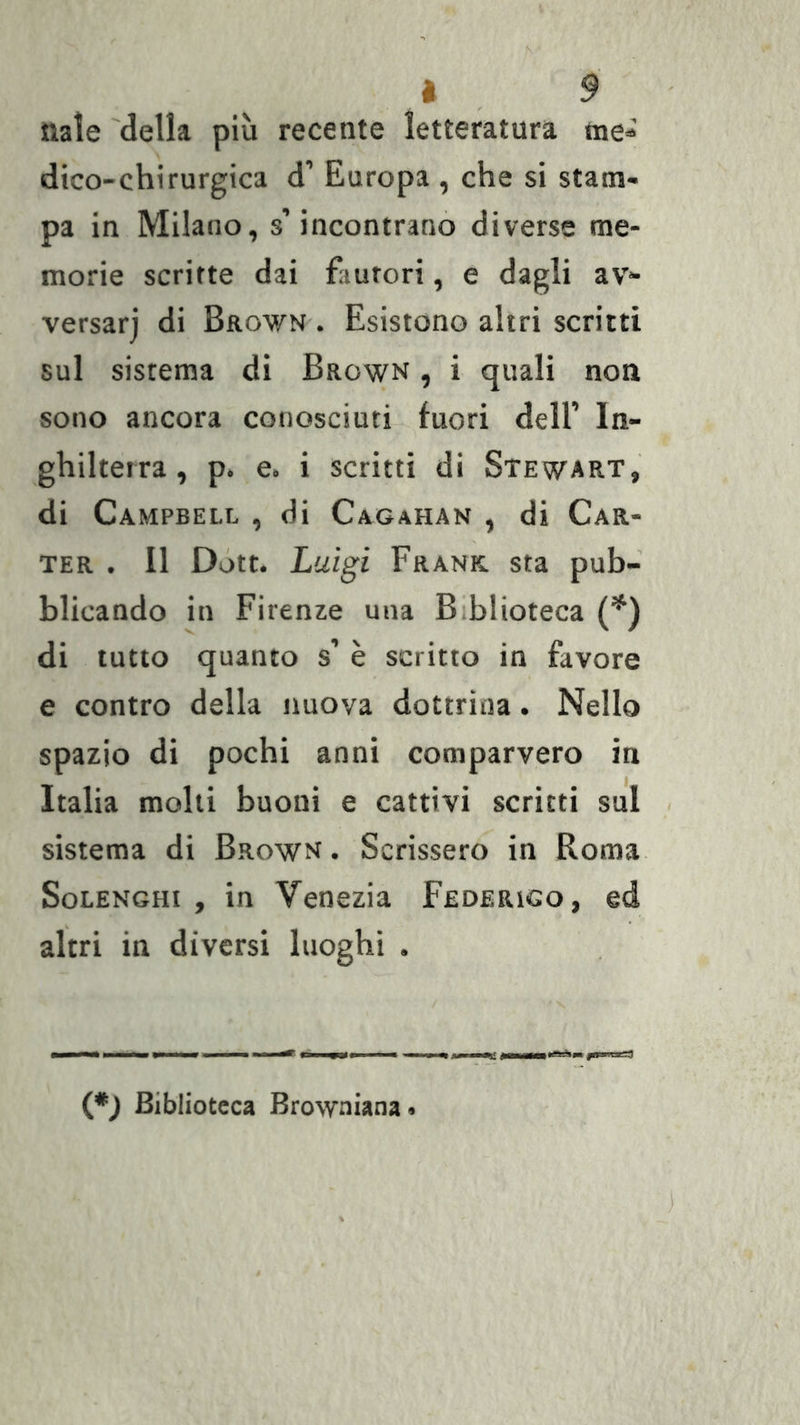 nate 'della più recente letteratura me^ dico-chirurgica d’ Europa , che si stam- pa in Milano, s’incontrano diverse me- morie scritte dai fautori, e dagli av- versar] di Brown . Esistono altri scritti sul sistema dì Brown , i quali non sono ancora conosciuti fuori dell’ In- ghilterra, p. e. i scritti di Stewart, di Campbell , di Cagahan , di Car- ter . Il Dótt. Luigi Frank sta pub- blicando in Firenze una Biblioteca (*) di lutto quanto s’ è scritto in favore e contro della nuova dottrina. Nello spazio di pochi anni comparvero in Italia molli buoni e cattivi scritti sul sistema di Brown . Scrissero in Roma SoLENGHi , in Venezia Federigo, ed altri in diversi luoghi . (*J Biblioteca Browniana«