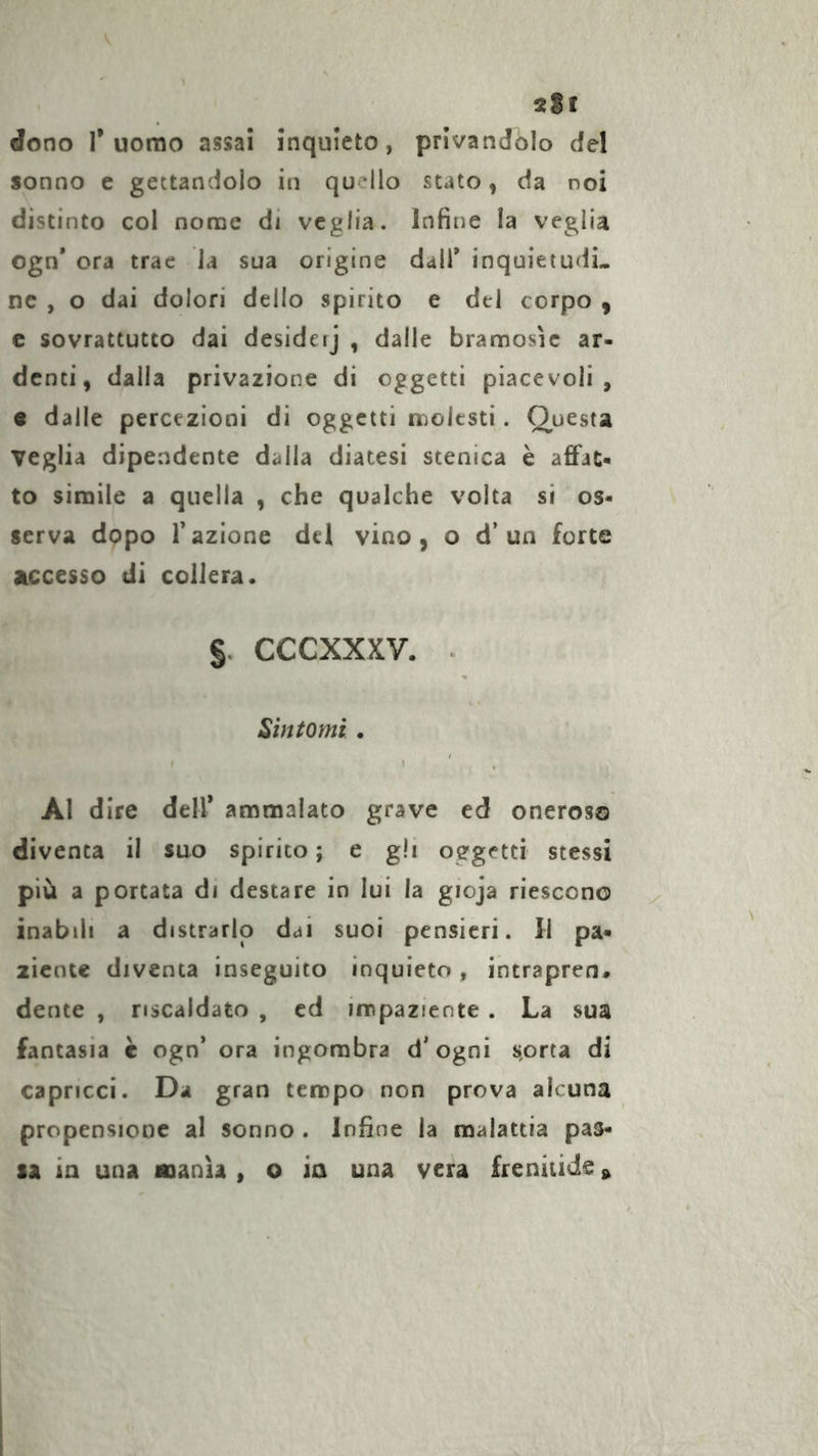 2Sf dono r uomo assai inquieto, privandolo del sonno e gettandolo in quello stato, da noi distinto col nonae di veglia. Infine la veglia ogn* ora trae la sua origine dall’ inquietudL ne , o dai dolori delio spirito e del corpo , c sovrattutto dai desideij , dalle bramosìe ar- denti, dalla privazione di oggetti piacevoli, « dalle percezioni di oggetti molesti. Questa veglia dipendente dalla diatesi scenica è affat- to simile a quella , che qualche volta sì os- serva dopo razione del vino, o d’un forte accesso di collera. §. cccxxxv. . Sintomi. ^ . Al dire dell* ammalato grave ed oneroso diventa il suo spirito ; e gli oggetti stessi più a portata di destare in lui la gioja riescono inabili a distrarlo dai suoi pensieri. Il pa- ziente diventa inseguito inquieto, intrapren# dente , riscaldato , cd impaziente . La sua fantasia è ogn’ ora ingombra d’ogni scorta di capricci. Da gran tempo non prova alcuna propensione al sonno . Infine la malattia pas- si in una nanìi, o ia una vera frenitide »