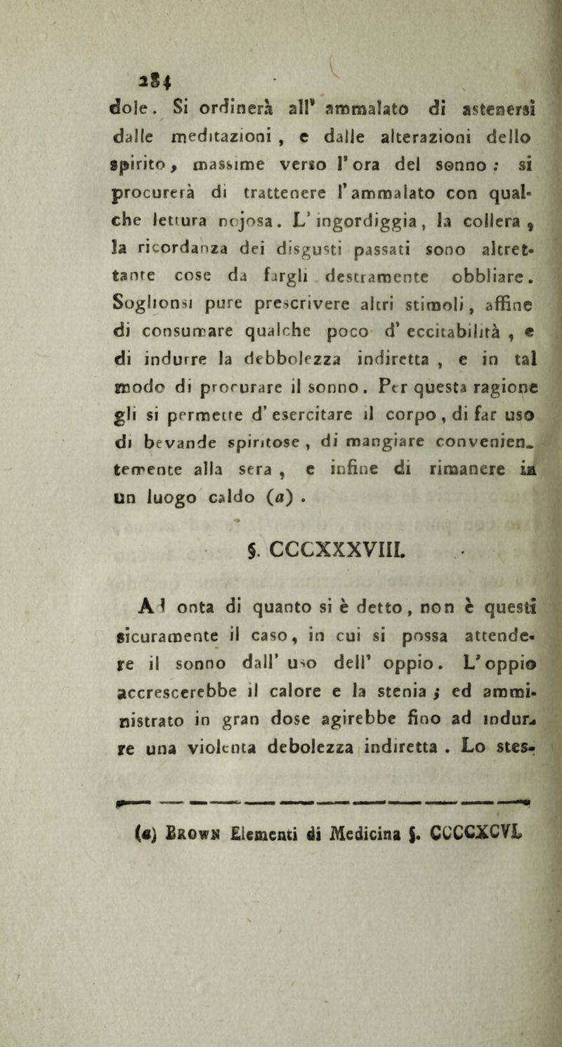 iSl dole. Si ordinerà all’ ammalato di astenersi dalle meditazioni , c dalle alterazioni dello spirito, massime verso l’ora dei sonno; si procurerà di trattenere l'ammalato con qual- che lettura nojosa. L’ingordiggia, h collera, ]a ricordanza dei disgusti passati sono altret- tante cose da fargli destramente obbliarc. Soglionsi pure prescrivere altri stimoli, affine di consurrare qualche poco d* eccitabilità , e di indurre la debbolezza indiretta , e in tal mode di procurare il sonno. Per questa ragione gli si permette d’esercitare il corpo, di far uso di bevande spiritose , di mangiare convenien. terrente alla sera , c infine di rimanere ia un luogo caldo (a) . §. CCCXXXVIIL Al onta di quanto si è detto, non è questi sicuramente il caso, in cui si possa attende- re il sonno dall’uso dell’ oppio. L’oppio accrescerebbe il calore e la stenla ,* ed ammi- nistrato in gran dose agirebbe fino ad indur.« re una violenta debolezza indiretta . Lo stes- («) £rowk Elementi ài Medicina S- CUCCXCYL