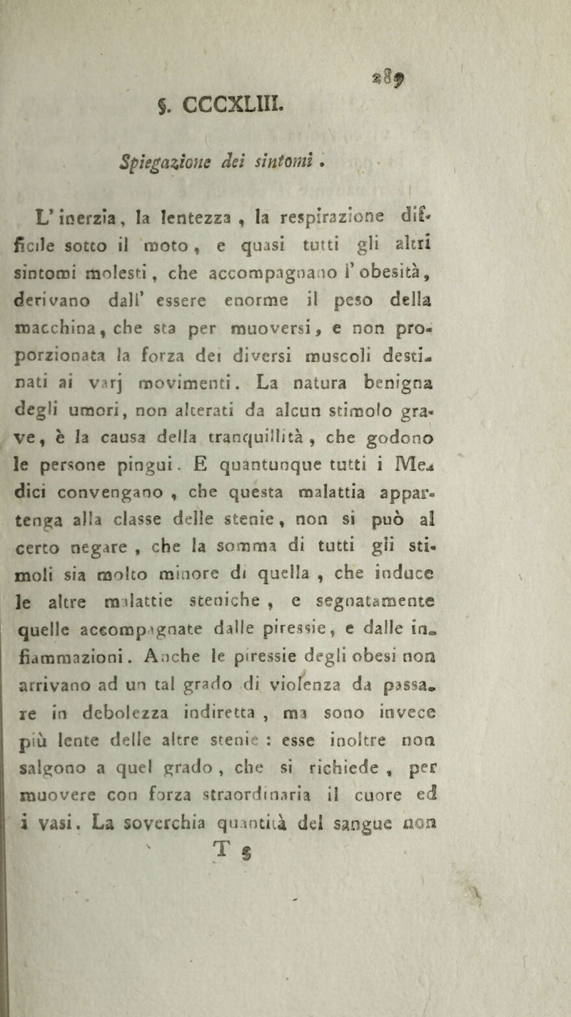 Spiegazione dei sintomi. L’inerzia, la lentezza, la respirazione di£* ficile sotto il moto, e quasi tutti gli alti! sintomi molesti, che accompagnano T obesità, derivano dall’ essere enorme il peso della macchina, che sta per muoversi, e non pro- porzionata la forza dei diversi muscoli desti- nati ai varj movimenti. La natura benigna degli umori, non alterati da alcun stimolo gra- ve, è la causa della tranquillità, che godono le persone pingui. E quantunque tutti i Me.* dici convengano , che questa malattia appar- tenga alla classe delle stenie, non si può al certo negare , che la somma di tutti gli sti- moli sia molto minore di quella , che induce le altre malattie sceniche , e segnatamente quelle accompagnate dalle piressie, e dalle in« fiammazioni. Anche le piressie degli obesi non arrivano ad un tal grado di violenza da passa« re in debolezza indiretta , ma sono invece più lente delle altre stenie : esse inoltre non salgono a quel grado , che si richiede , per muovere con forza straordinaria il cuore ed i vasi. La soverchia quantità del sangue non T S