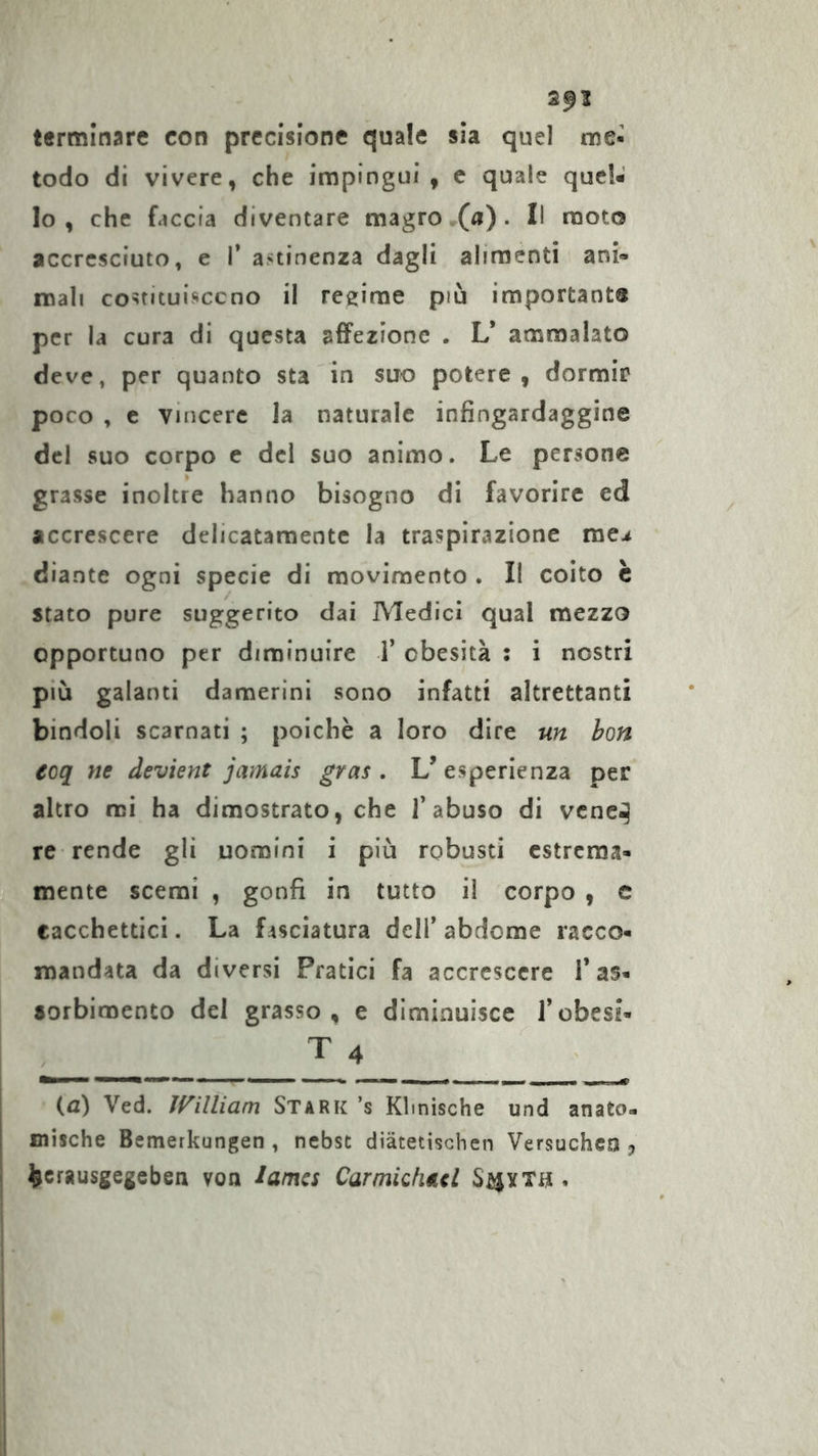 2^1 terminare con precisione quale sìa quel me- todo di vivere, che impingui, c quale quel- lo, che faccia diventare magro •(«) . Il moto accresciuto, e T astinenza dagli alimenti ani- mali co^tituisccno il regime più important® per la cura di questa affezione . L* ammalato deve, per quanto sta in suro potere, dormir poco , c vincere la naturale infingardaggine del suo corpo c del suo animo. Le persone grasse inoltre hanno bisogno di favorire ed accrescere delicatamente la traspirazione me^ diante ogni specie di movimento . Il coito è stato pure suggerito dai Medici qual mezzo opportuno per diminuire i’ obesità : i nostri più galanti damerini sono infatti altrettanti bindoli scarnati ; poiché a loro dire un hon eoq ne deviene jarnais gras. L’esperienza per altro mi ha dimostrato, che l’abuso di vcnc^ re rende gli uomini i più robusti estrema- mente scemi , gonfi in tutto il corpo , c tacchettici. La f rsciatura dell’ abdome racco- mandata da diversi Pratici fa accrescere T as- sorbimento del grasso, e diminuisce l’obesi- ' {a) Ved. ìf^illiam Stark ’s Klinische und anato- I mische Bemerkungen, nebst diätetischen Versucheo j