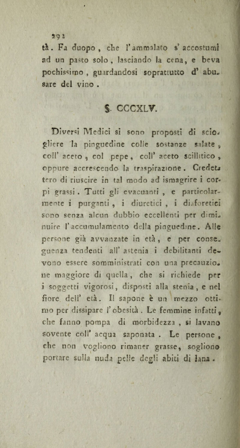tà. Fa duopo , clic T ammalato »accostumi ad un pasto solo, lasciando la cena, e beva pochissimo , guardandosi soprattutto d’ abu, sare del vino . S CCCXLV. Diversi Medici sì sono proposti dì scìo-f gliere la pinguedine colle sostanze salate , coli aceto , col pepe, coll* aceto scillitico , eppure accrescendo la traspirazione. Credete tero di riuscire in tal modo ad israagrire i cor- pi grassi . Tutti gli evacuanti , e particolar- racnte i purganti , i diuretici , i diaforetici sono senza alcun dubbio eccellenti per dirai^ nuire l’accumulamento della pinguedine. Alle persone già avvanzate in età , e per consc^ guenza tendenti all’ astenia i debilitanti de- vono essere somministrati con una precauzio- ne maggiore di quella, che si richiede per i soggetti vigorosi, disposti alla stenia, e nel fiore, dell’ età. Il sapone è un mezzo otti- mo per dissipare l’obesità . Le femmine infatti, che fanno pompa di morbidezza , si lavano sovente coll* acqua saponata . Le persone , che non vogliono rimaner grasse, sogliono portare sulla nuda pelle degli abiti di lana .