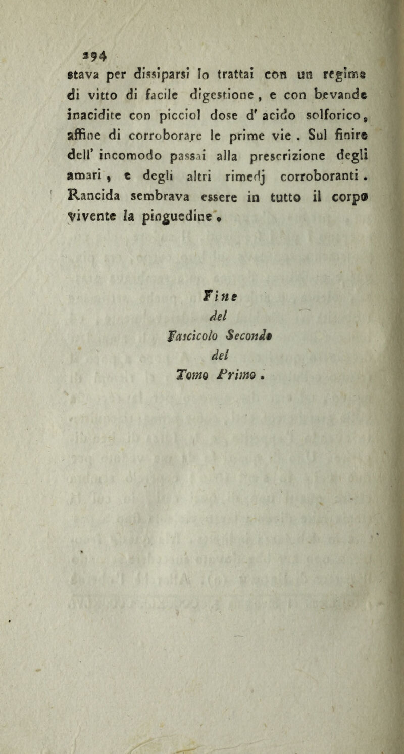 «94 stava per dissiparsi Io trattai con un rfgims di vitto di facile digestione , e con bevande inacidite con piccioi dose d'acido solforico^ affine di corroboraje le prime vie . Sul finir© deir incomodo passai alla prescrizione degli amari , c degli altri rimedj corroboranti . Rancida sembrava essere in tutto il corpo vivente la pinguedine'* Fine del fascìcolo Seconda del Tomo Frimo.