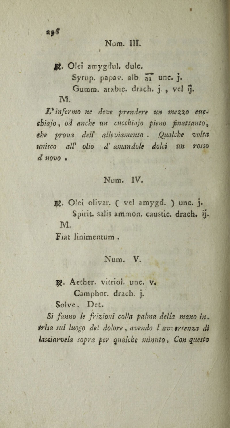 t a§S Nura. III. I |i. Oie! arryg^ul. dulc. Syrup. papav. alb 7a unc. j. Gunom. arabic. drach. j. , vel ij. M. L'^infermo ne deve prendere un mezzo eu€* ebiajo ^ od anche un cucchitìjo pìeyio finattanto^ ehe prova dell' alleviamento . Qiialche volta unisco air olio d! amandole dolci un rosso d'uovo • Num. IV. 9^. Ole! ollvar. f vel amygd. ) unc. j* Spirit, salis amnaon. caustic. drach* ij. M. Fiat linimentum . Num. V. 1^. Aether. vitriol. unc. v* Camphor. drach. j. Solve. Det. Si fanno le frizioni colla palma della mano in» frisa sul luogo det dolore, avendo l avi ertenza di lasciarvela sopra per qualche minuto. Con questo