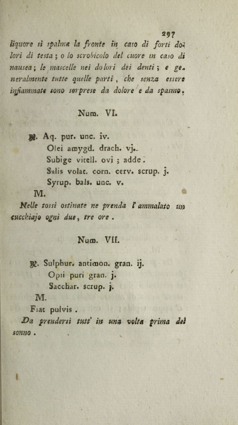 297 liquore sì spalnm la fronte in caso dì forti do» lori di testa ; o lo scrobicolo del cuore in caso di nauseai le mascelle nei dolori dei denti i e ge^ n er ahnen te tutte quelle parti , che senza essere vifiammate sono sorprese da dolore ^e da spasmo. Num. VI. fi, Aq. pur. unc. iv. Olei aroygd. drach. vj., Subige vitell. ovi ; adde ^ ‘ Stìlis volac. corn. cerv. scrup. j. Syrup. bals. uac. v. M. ^ Nelle tossi ostinate ne prenda f ammalato un ' cucchiaio ogni due^ tre ore . Num. VII. fi, Sulphur. antimon. gran. ij. Opii puri gran. j. Sacchar. scrup, ’j, M. Fiat pulvis . I^a prendersi tutt' in ma volta prima del sonno . f.