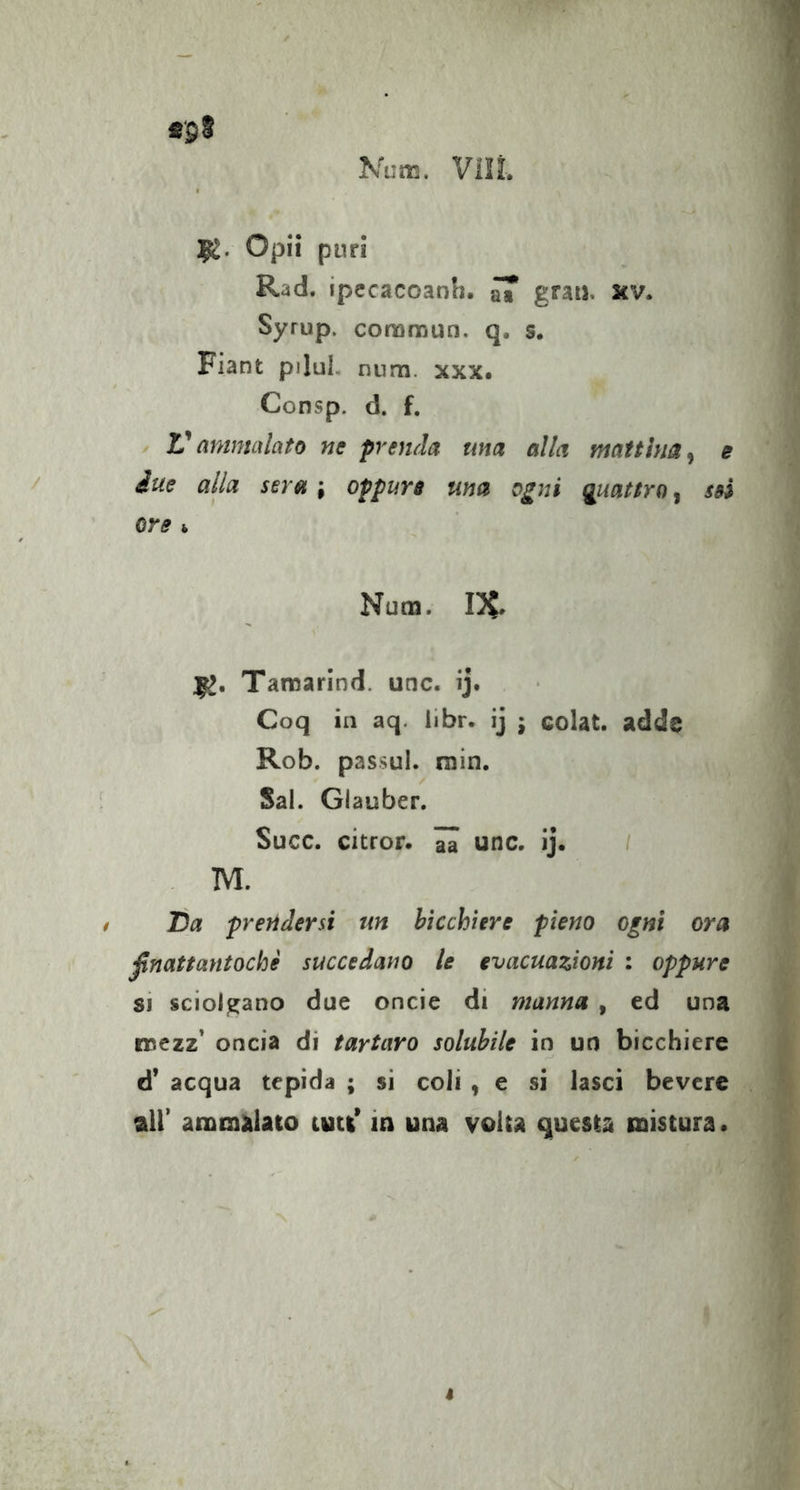 1^. Opii puri Rad. ipecacoanh. ^ grau. xv. Syrup. comraun. q. s. Fiant pilul. num. xxx# Consp. d. f. Vammalato ne prenda una alla mattina^ e due alla sera ; oppure ma o^ni guattro, ssS ore i, Num. 1^. Taraarind. unc. ij. Coq in aq. libr. ij j colat. adds Rob. passul. min. Sai. Glauber. Succ. citror. aa unc. Ij. / M. JDa prendersi un bicchiere pieno ogni ora ßnattantoche succedano le evacuazioni : oppure SI sciolgano due oncie di manna , ed una noezz’ oncia di tartaro solubile in un bicchiere d’ acqua tepida ; sì coli , e si lasci beverc air ammalato ititi’ in una volta questa mistura • I