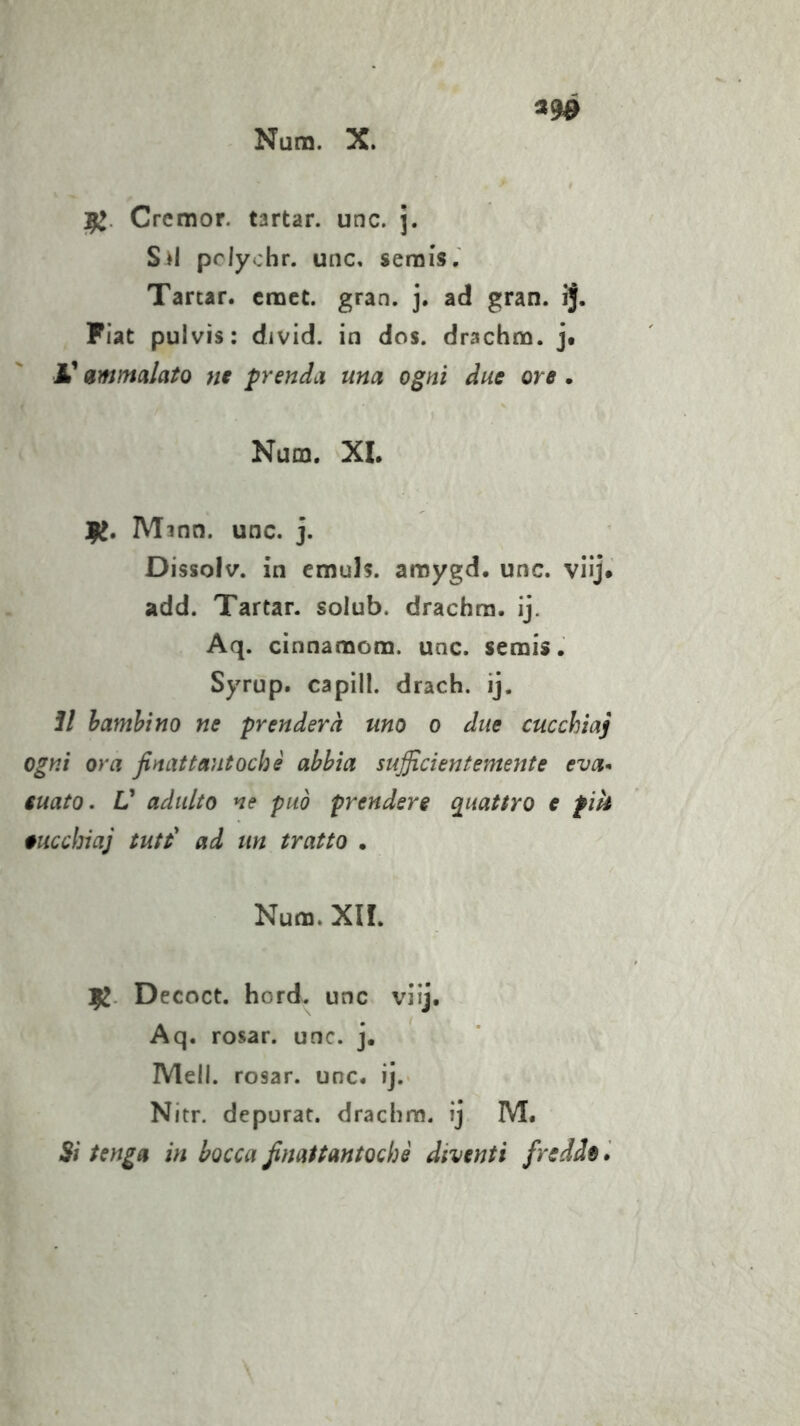 Num. X. «9^ Cremor. tartan unc. j. S»l pclyohr. unc, serais.' Tartar, cnoct. gran. j. ad gran. ij. Fiat pulvis: divid. in dos. drachm. j. A’ ammalato nt prenda una ogni due ore . Num. XL 1^. Mmn. unc. j. Dissolv. in cmuh. aroygd. unc. viij. add. Tartan solub. drachra. ij. Aq. cinnamom. unc. semis. Syrup. capili, drach. ij. 1/ hamhino ne prenderà uno o due cucchiaj ogni ora finattantochè abbia sufficientemente eva- iuato, V adulto ne può prendere quattro e pik oucchiaj tute' ad un tratto • Num, XII. 12- Decoct. hord. unc viij. Aq. rosar. unc. j. Meli, rosar. unc. ij. Nitr. depurar, dracbm. ij M. Si tenga in bocca ßnattantochi diventi freddo