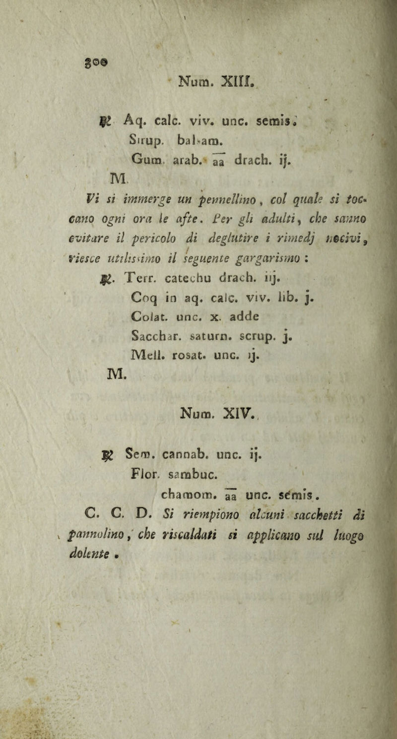 go© Num. Xiri. ]gl Aq. cale. v\v. unc. semis*’ Sirup. bal*ara. Gum. arab.- ^ drach. ij. M. y Vi si immerge un pennellino, col quale sì toc^ cano ogni ora le afte, Fer gli adulti^ che sanno evitare il pericolo di deglutire i rimedj nocivi^ riesce utilissimo il seguente gargarismo : Terr. catechu drach. iij. Coq in aq. cale. viv. lib. j. Coiac. unc. x. adde Sacchar. saturn, scrup. j. Meli, rosat. unc. ij. M. Num. XIV., Sem. cannab. unc. ij. Fior, sarabuc. chamom. ^ unc. sCmi’s. C. C. D. Si riempiono alcuni sacchetti di V pannolinoche riscaldati si applicano sul luogo dolente •