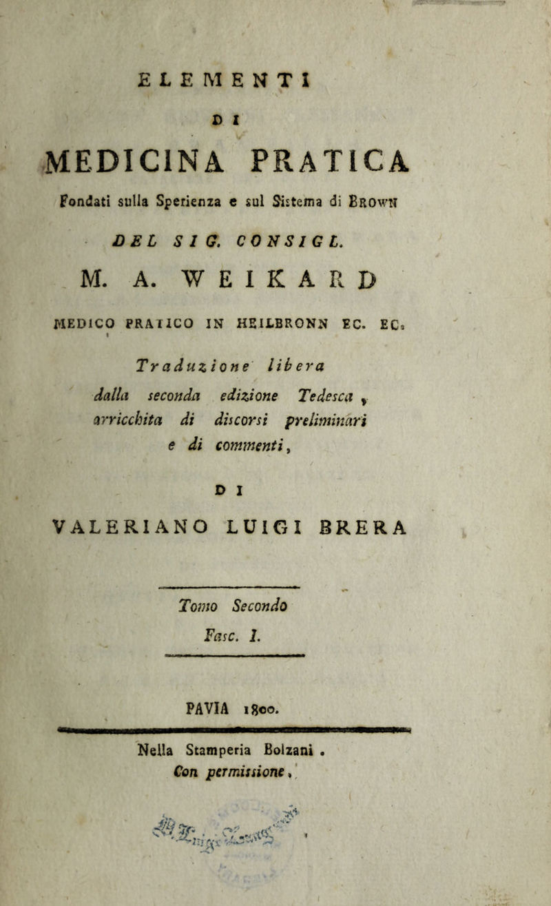 ELEMENTI D I MEDICINA PRATICA Fondati sulla Sperienza e sul Sistema di Browh DEL Sia. CON SIC L. . M. A. W E I K A R D MEDICO PRATICO IN HEILBRONN EC. EC* Traduzione libera dalla seconda edizione Tedesca y arricchita di discorsi preliminari e di commenti, D I VALERIANO LUIGI BRERA Tomo Secondo Fase. 1. PAVIA Igeo. Nella Stamperia Bolzani • Con permissione^]