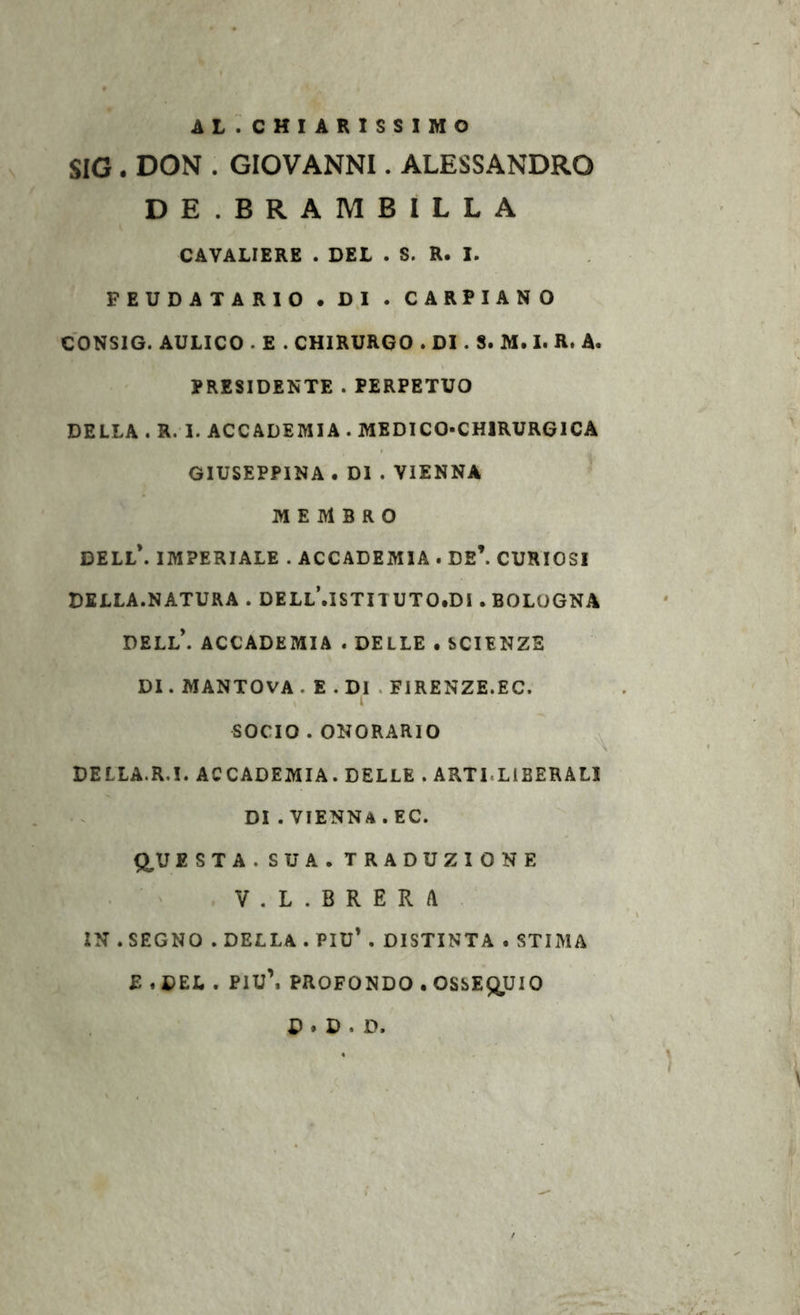 AL. CHIARISSIMO SIG . DON . GIOVANNI. ALESSANDRO DE. BRAMBILLA CAVALIERE . DEL . S. R. I. FEUDATARIO . D,I . CARPIANO CONSIG. AULICO . E . CHIRURGO . DI. S. M. I. R. A. PRESIDENTE . PERPETUO DELLA . R. I. ACCADEMIA . MEDICO-CHIRURGICA GIUSEPPINA . DI . VIENNA MEMBRO DELL*. IMPERIALE . ACCADEMIA . DE’. CURIOSI DELLA.NATURA . DELl\iSTITUTO,DI . BOLOGNA DELL*. ACCADEMIA . DELLE . SCIENZE DI. MANTOVA . E . DI . FIRENZE.EC. SOCIO . ONORARIO DELLA.R.I. ACCADEMIA. DELLE . ARTI.LIBERALI DI . VIENNA . EC. Q^UESTA. SUA. TRADUZIONE V.L. BRERA IN .SEGNO . DELLA . PIU’ . DISTINTA . STIMA £ , DEL . PIU\ PROFONDO . OSSEQUIO D . D . D