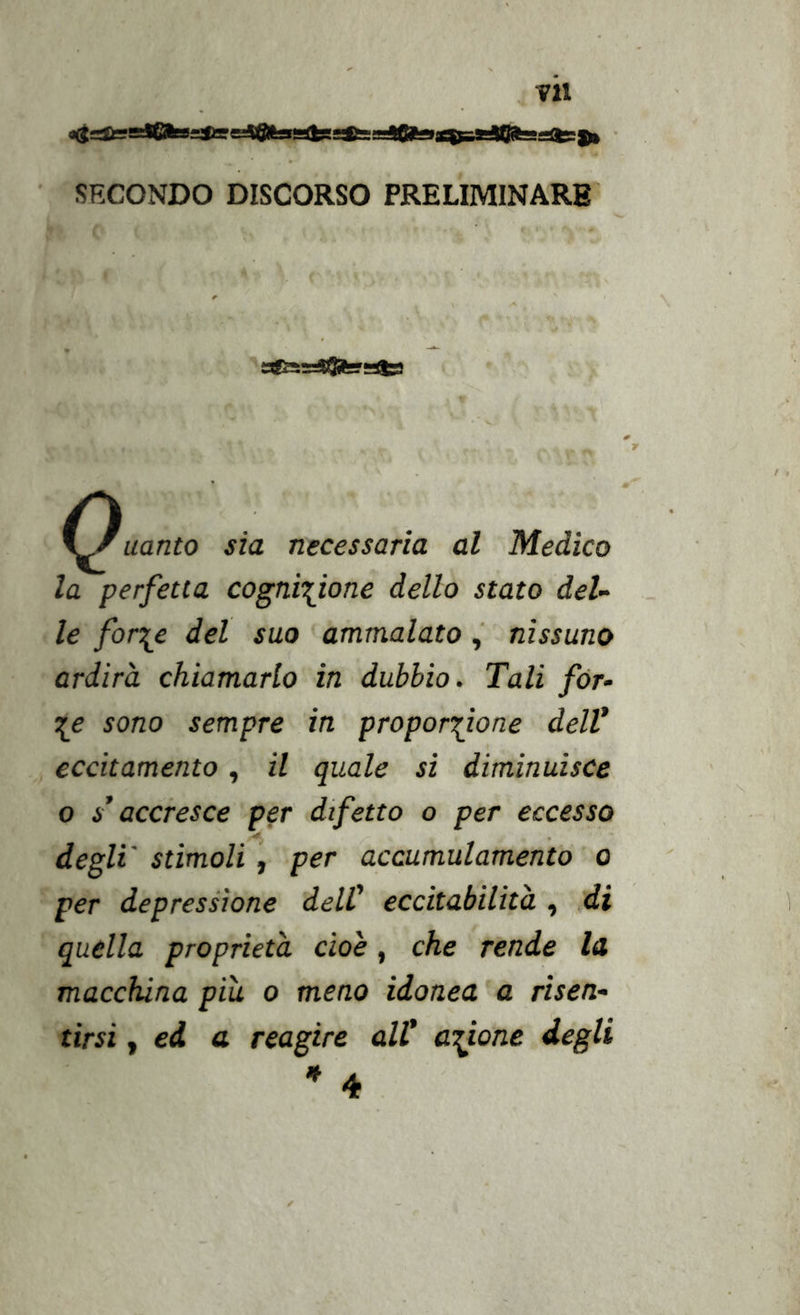 TU ii(J ti ~1fflrTi T— Hi ln SECONDO DISCORSO PRELIMINARE uanto sia necessaria al Medico la perfetta cognizione dello stato del- le forze del suo ammalatonissuno ardirà chiamarlo in dubbio. Tali fòr- ze sono sempre in proporzione dell* eccitamento, il quale si diminuisce o s* accresce per difetto o per eccesso degli' stimoli, per accumulamento o per depressione dell* eccitabilità , di quella proprietà cioè, che rende la macchina piu o meno idonea a risen- tirsi , ed a reagire all* azione degli