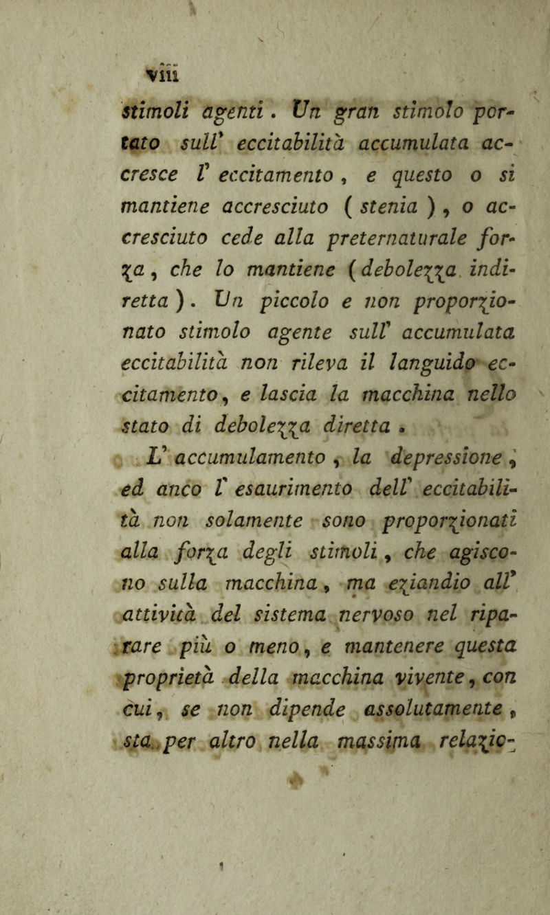 stimoli agenti. Un. gran stimolo por- tato suW eccitabilità accumulata ac- ' cresce V eccitamento, e questo o si mantiene accresciuto ( stenia ) » o ac- cresciuto cede alla preternaturale for- \a, che lo mantiene ( debolewa. indi- retta ). Un piccolo e non propori^o- nato stimolo agente sulV accumulata eccitabilità non rileva il languido ec- citamento^ e lascia la macchina nello stato di debole\yi diretta . V accumulamento , la depressione ed anco V esaurimento dell' eccitabili- tà non solamente sono proport^ionati alla foryi degli stimoli, che agisco- no sulla macchina, ma e^^iandio all* attività del sistema nervoso nel ripa- rare piu o meno^ e mantenere questa proprietà .della macchina vivente ^ con cui,, se non dipende assolutamente, sta.,per altro, nella massima rela^ic- 1