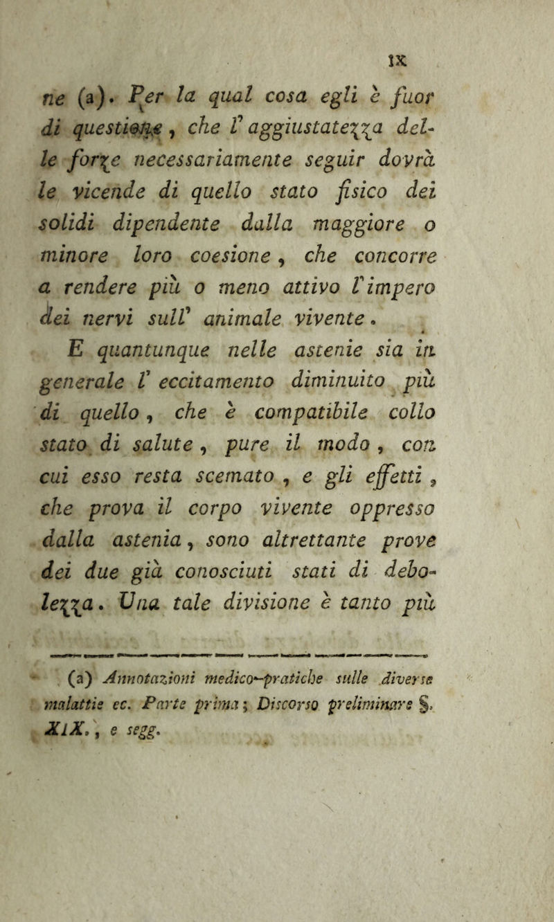 ne (a)« ^&lt;2 qual cosa egli è fuor di questiona, che V aggiustatela del- le forile necessariamente seguir dovrà le vicende di quello stato fisico dei solidi dipendente dalla maggiore o minore loro coesione, che concorre a rendere piu 0 meno attivo l'impero dei nervi sull' animale, vivente. E quantunque nelle astenie sia in. generale V eccitamento diminuito piu 'di quello, che è compatibile collo stato di salute, pure il modo, con, cui esso resta scemato , e gli effetti, che prova il corpo vìvente oppresso dalla astenia, sono altrettante prove dei due già conosciuti stati di ■ debo- le^a. Una tale divisione e tanto più , (a) Annotazioni medico'^praticbe sulle diverse malattie ec. Parte prima ; Discorso prelimimrs XlX.\ e segg.