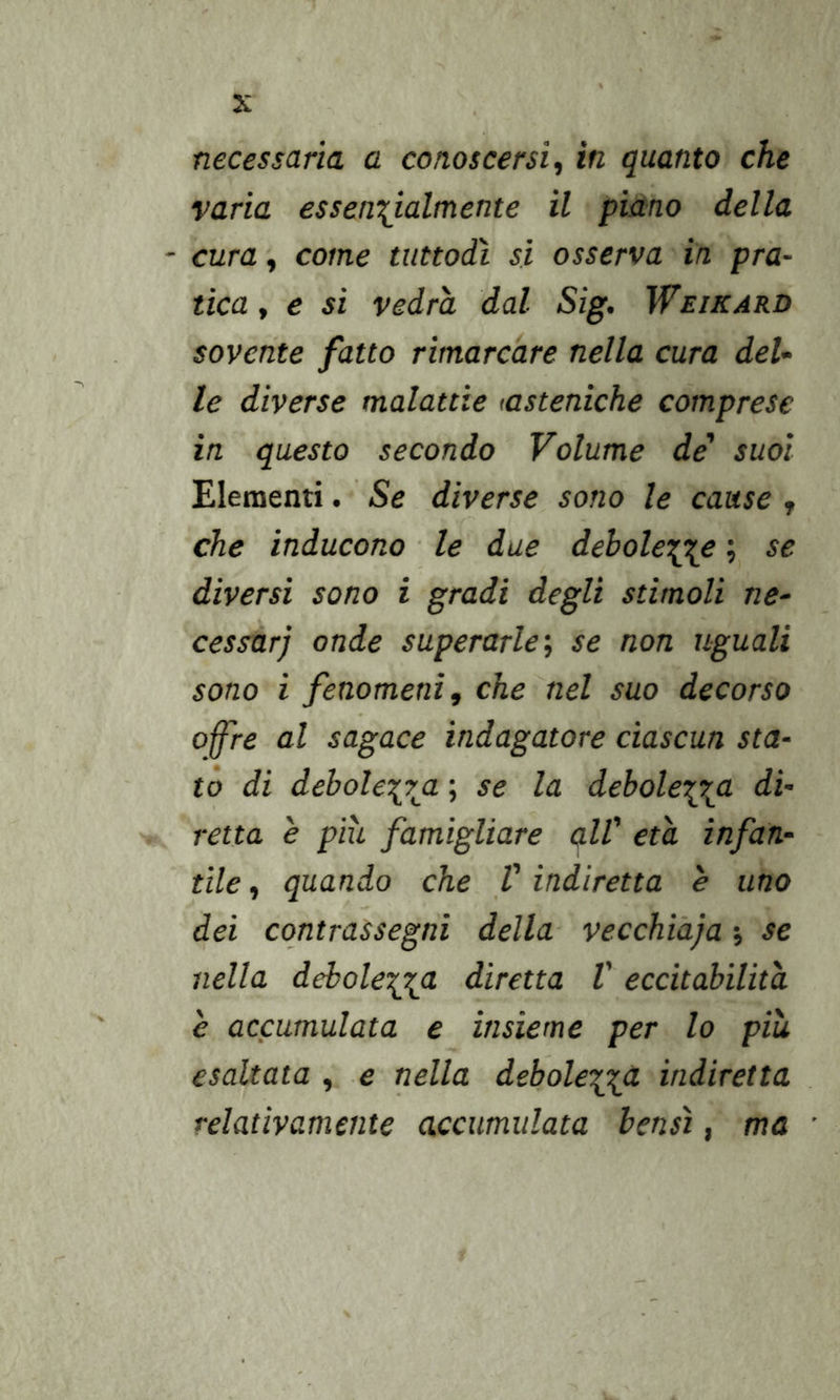 necessaria a conoscersi^ in quanto che varia essenzialmente il piano della - cura, come tuttodì si osserva in pra- tica , e si vedrà dal Sig, Weikard sovente fatto rimarcare nella cura del- le diverse malattie (asteniche comprese in questo secondo Volume de' suoi Elementi. Se diverse sono le cause , che inducono ■ le due debolezze ; se diversi sono i gradi degli stimoli ne- cessar) onde superarle, se non uguali sono i fenomeni f che nel suo decorso offre al sagace indagatore ciascun sta- tò di debolezza > la debolezz<^ retta e più famigliare all' età infan- tile , quando che V indiretta è uno dei contrassegni della vecchiàja -, se nella debolezza diretta V eccitabilità è accumulata e insieme per lo più esaltata , e nella debolezza indiretta relativamente accumulata bensì, ma