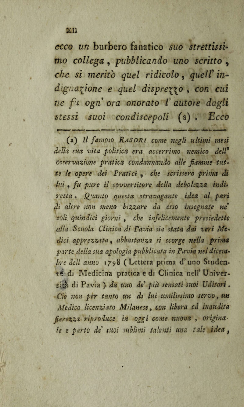 XU ecco un burbero fanatico suo strettissi- mo collega , pubblicando uno scritto , che si meritò quel ridicolo, quelV in- dignaiione e quel dispre\\o , con cui ne fi ogn ora onorato V autore dagli stessi suoi condiscepoli (a) . Ecco (a) Il famoso RaSORi come negli ultimi mesi delia sua vita politica era accerrìmo nemico dell* osservazione pratica condannando alle fiamme tut- te le opere dei Pratici , che scrissero prima di lui y fu pure il sovvertitore della debolezza indi* retta. pianto questa stravagante idea al pari di altre non meno bizzare da esso insegnate ne* soli, quìndici giorni , che infelicemente presiedette alla Scuola Clinica di Pavia sia stata dai veri Me* dici apprezzata^ abbastanza si scorge nella prima parte della sua apologia pubblicata in Pavia nel dicem- bre dell anno 17^8 (Lettera prima d’uno Studen. té di Medicina pratica e di Clinica nell* Univer* di Pavia ) da uno de più sensati suoi Uditori. Ciò non per tanto un di lui umilissimo servo, un Medico licenziato Milanese^ con libera ed inaudita fierezza riproduce in oggi come nuova , origina- le s parto de suoi mbliml talenti ma tale idea ^ I