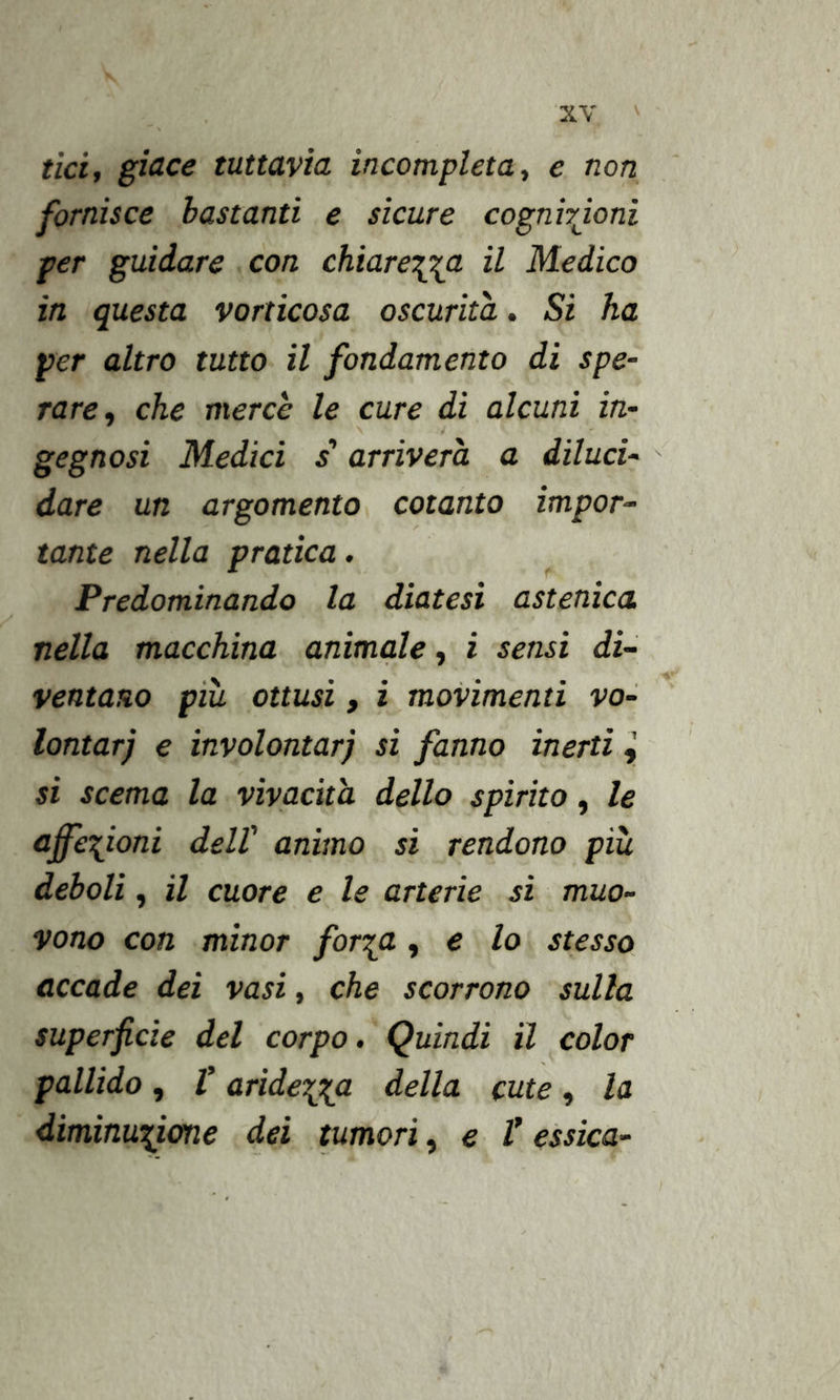 tici, giace tuttavìa incompleta., e non fornisce bastanti e sicure cognirjoni per guidare con chiare\o^a il Medico in questa vorticosa oscurità. Si ha per altro tutto il fondamento di spe- rare, che mercè le cure di alcuni in- gegnosi Medici s arriverà a diluci- dare un argomento cotanto impor~ tante nella pratica. Predominando la diatesi astenica nella macchina animale, i sensi di- ventano pià ottusi, i movimenti Vo- lontär) € involontarj si fanno inerti si scema la vivacità dello spirito, le affezioni dell' animo si rendono pià deboli, il cuore e le arterie si muo- vono con minor for'^a, e lo stesso accade dei vasi, che scorrono sulla superficie del corpo. Quindi il color pallido, t aride'^^a della cute, la diminu^itme dei tumori, e V essìca-