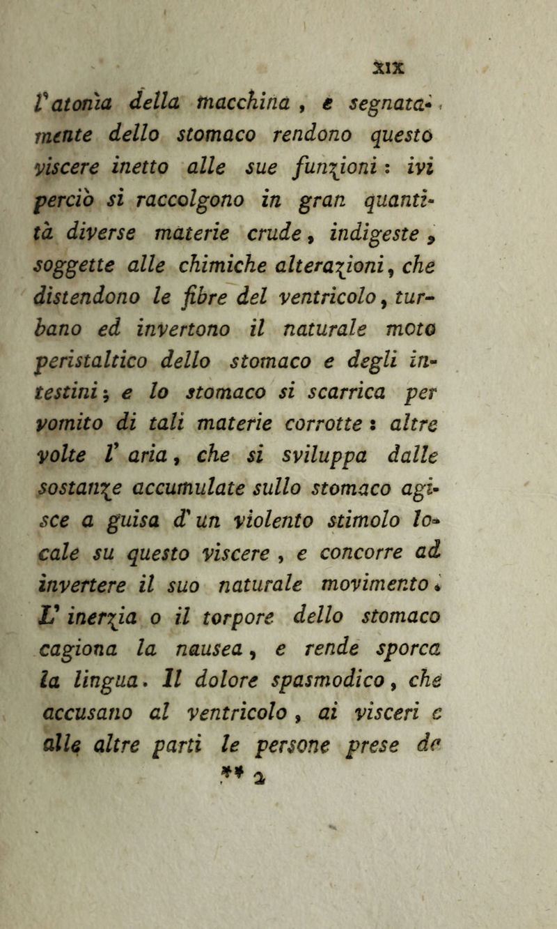 V atonìa della macchina , e segnata^. mente dello stomaco rendono questo viscere inetto alle sue funzioni ; ivi perdo si raccolgono in gran quanti- tà diverse materie crude, indi gesta , soggette alle chimiche alterazioni ^ che distendono le fibre del ventricolo ^ tur- bano ed invertono il naturale moto peristaltico dello stomaco e degli in- testini e lo stomaco si scarrica per vomito di tali materie corrotte : altre volte V aria, che si sviluppa dalle sostanze accumulate sullo stomaco agi- sce a guisa d'un violento stimolo lo- cale su questo vìscere , e concorre ad invertere il suo naturale movimento i V inerzia o il torpore dello stomaco cagiona la nausea, e rendè sporca la lingua. Il dolore spasmodico, che accusano al ventricolo, ai visceri c alle altre parti le persone prese de ** a