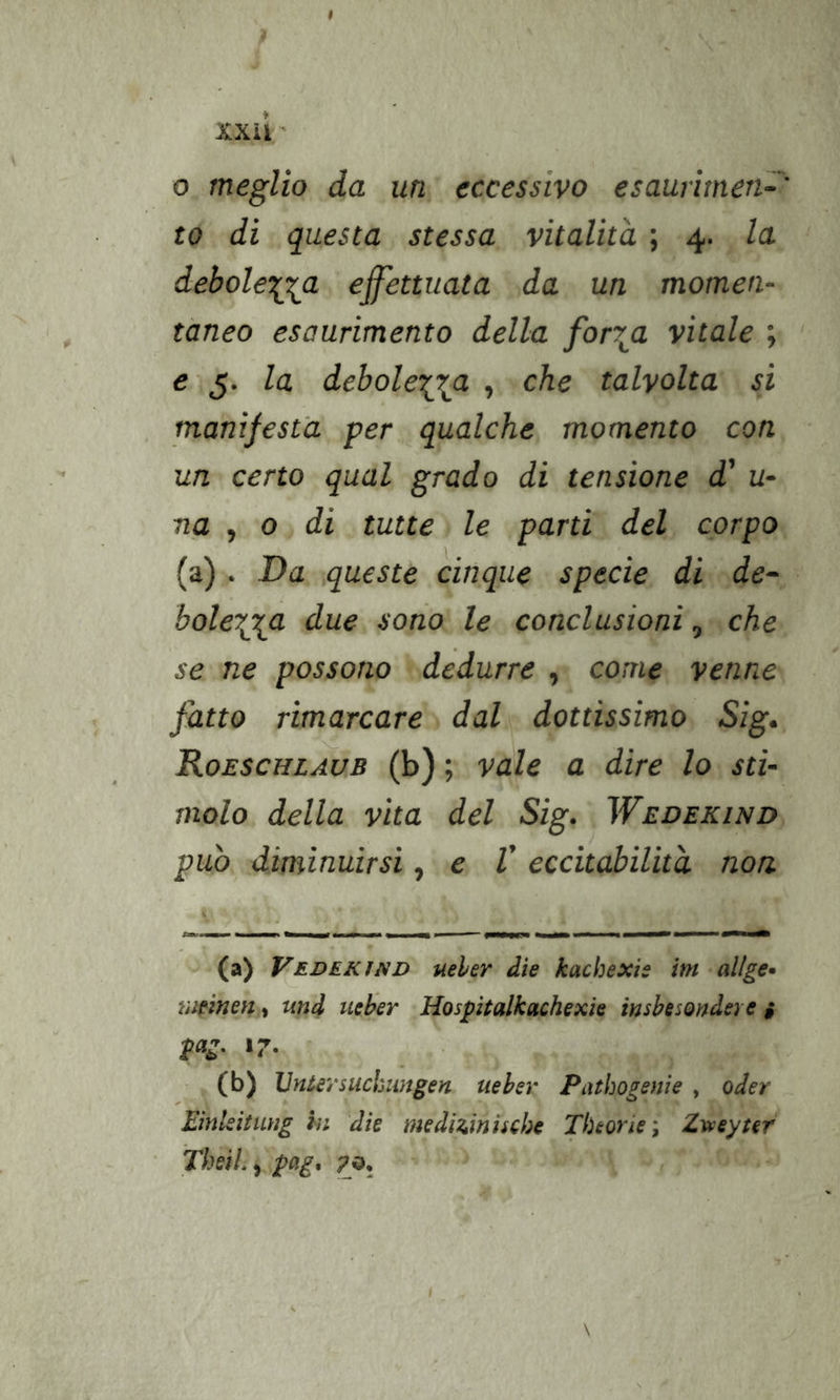 XXii ' 0 meglio da un eccessivo esaurimen~' to di questa stessa vitalità ; 4. la deboletgi^a effettuata da un momen- tàneo esaurimento della for7^a vitale ; e 5. la debolei^^a , che talvolta si manifesta per qualche momento con un certo qual grado di tensione d' u- na , 0 di tutte le parti del corpo (a) . Da queste cinque specie di de~ bole7^^a due sono le conclusioni, che se ne possono dedurre , come venne fatto rimarcare dal dottissimo Sig^ Koeschlaùb (b) ; vale a dire lo sti- molo della vita del Sig. Wedekind può diminuirsi, e V eccitabilità, non (a) VederiND ueher die kachexis im-allge* meinen, und ueher Hospitalkachexìe insbesondere i pag, 17. ' (b) JJntersuckwigen ueher Piubogenìe , oder Einleitung in die medUiniscbe Theorie; Zvoeyter ThsìL ^ pag^ 70, \