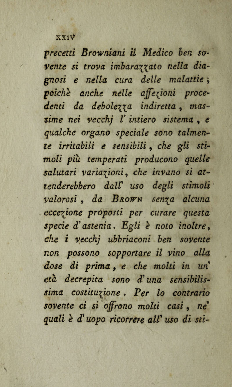 precetti Browniani il Medico hen so- vente si trova imbarar^ato nella dia- gnosi e nella cura delle malattìe ; poiché anche nelle affezioni proce- denti da debolewa indiretta, mas- sime nei vecchj V intiero sistema , e qualche organo speciale sono talmen- te irritabili e sensibili, che gli sti- moli più. temperati producono quelle salutari variazioni ^ che invano si at- tenderebbero dalV uso degli stimoli ' valorosi , da Brows sen^a alcuna eccezione proposti per curare questa specie d'astenia. Egli è noto inoltre, che i vecchj ubbriaconi ben sovente non possono sopportare il vino alla dose di prima, e che molti in un' età decrepita sono d'una sensibilis- sima costituzione, Per lo contrario sovente ci si offrono molti casi, ne' quali è d'uopo ricorrere all' uso di sti-