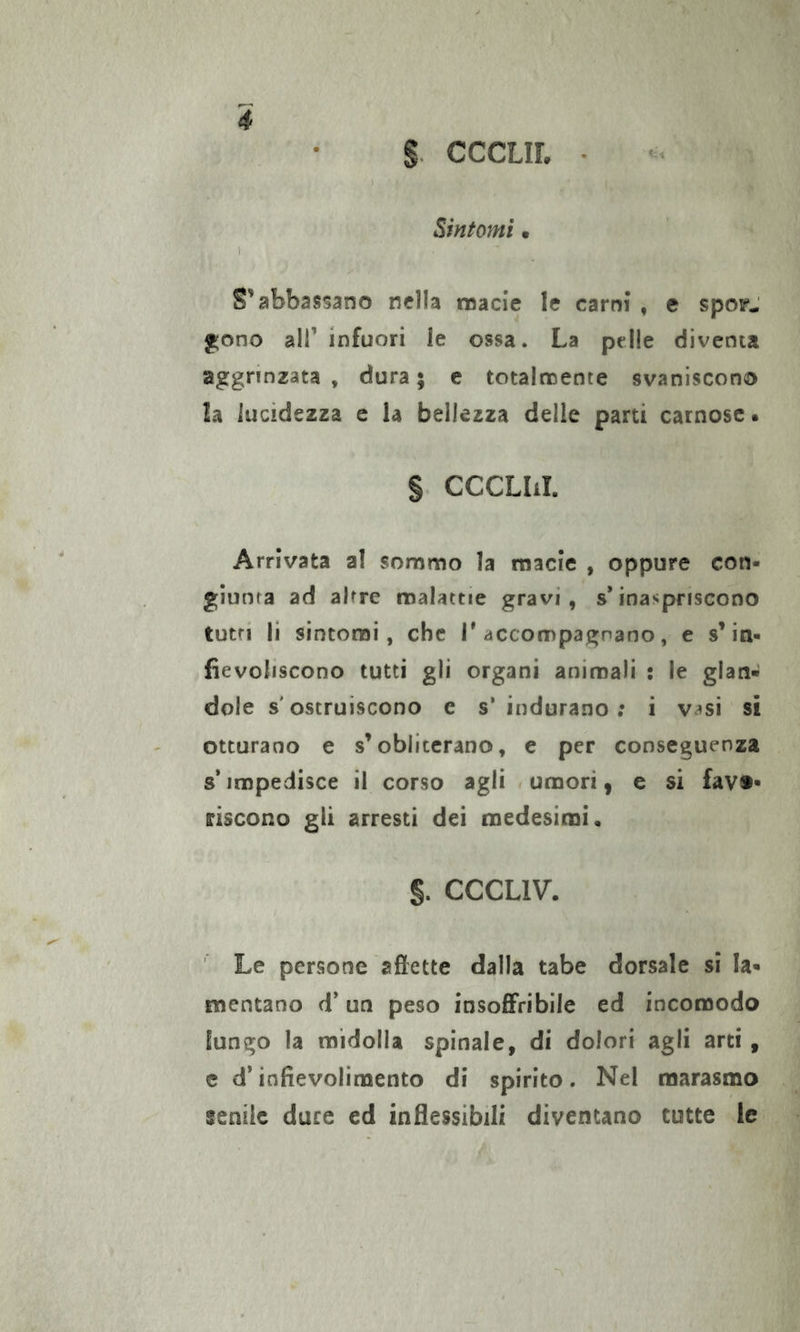 g. CCCLIL • Sintomi m \ S'abbassano nella noacie le carni* , e spop- f^ono air infuori le ossa. La pelle diventa aggrinzata , dura ; e totalmente svaniscono la lucidezza e la bellezza delle parti carnose. § CCCLIJ. Arrivata ai sommo la macie , oppure con- giunta ad altre malattie gravi, s*inaspriscono tutti li sintomi, che T accompagnano, e s’in- fievoliscono tutti gli organi animali : le glan- dole s'ostruiscono e s’indurano; i v^si si otturano e s’obliterano, e per conseguenza s’impedisce il corso agli f umori, e si favo- riscono gli arresti dei medesimi. §. CCCLIV. ' Le persone affette dalla tabe dorsale si la- mentano d’un peso insoffribile ed incomodo lungo la midolla spinale, di dolori agli arti , c d’infievolimento di spirito. Nel marasmo fenile duce ed inflessibili diventano tutte le