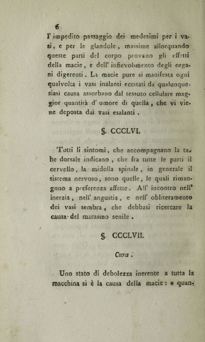 F impedito passaggio dei medesimi per i va- si , e per le glandola , massime allorquando queste parti del corpo provano gli effetti della macie, e dell* infievolimento degli orga- ni digerenti . La macie pure si manifesta ogni qualvolta i vasi inalanti eccitati da qualunque» siasi causa assorbano dal tessuto cellulare mag- gior quantità d’ umore di quella , che vi vie- ne deposta dai vasi esalanti . §. CCCLVI. Tutti li sintomi, che accompagnano la ta^ be dorsale indicano , che fra tutte le parti il cervello, la midolla spinale, in generale il sistema nervoso, sono quelle, le quali riman- gono a preferenza affette. AH* incontro nell’ inerzia , nell’ angustia , e nell* obliteramento dei vasi sembra, che debbasi ricercare la causa* del marasmo senile • §. CCCLVIL Cura ; Uno stato di debolezza inerente a tutta la macchina si è la causa delia macie : e quaa«;^